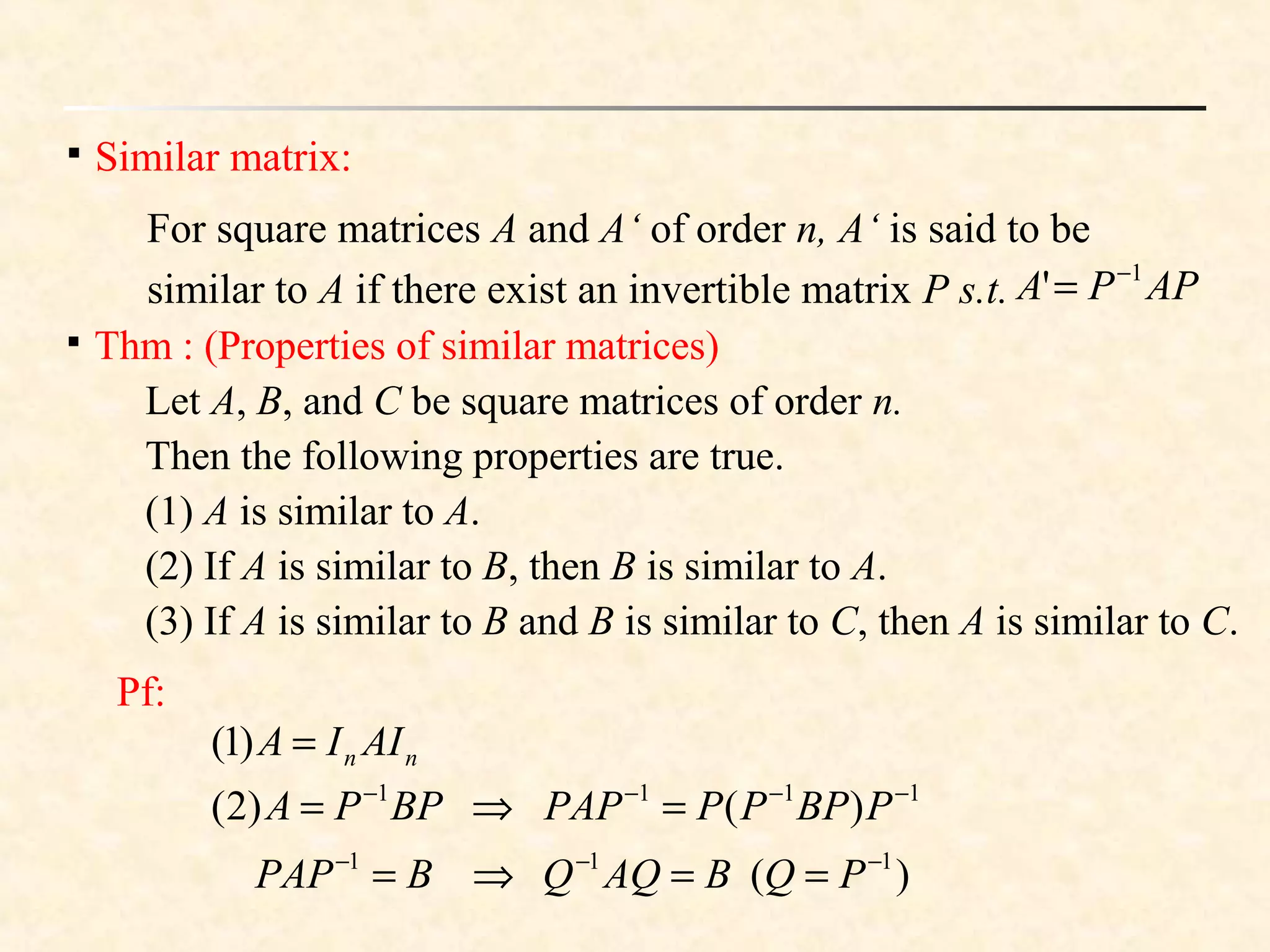 
Similar matrix:
For square matrices A and A‘ of order n, A‘ is said to be
similar to A if there exist an invertible matrix P s.t. APPA 1
' −
=

Thm : (Properties of similar matrices)
Let A, B, and C be square matrices of order n.
Then the following properties are true.
(1) A is similar to A.
(2) If A is similar to B, then B is similar to A.
(3) If A is similar to B and B is similar to C, then A is similar to C.
Pf:
nn AIIA =)1(
)(
)()2(
111
1111
−−−
−−−−
==⇒=
=⇒=
PQBAQQBPAP
PBPPPPAPBPPA
 