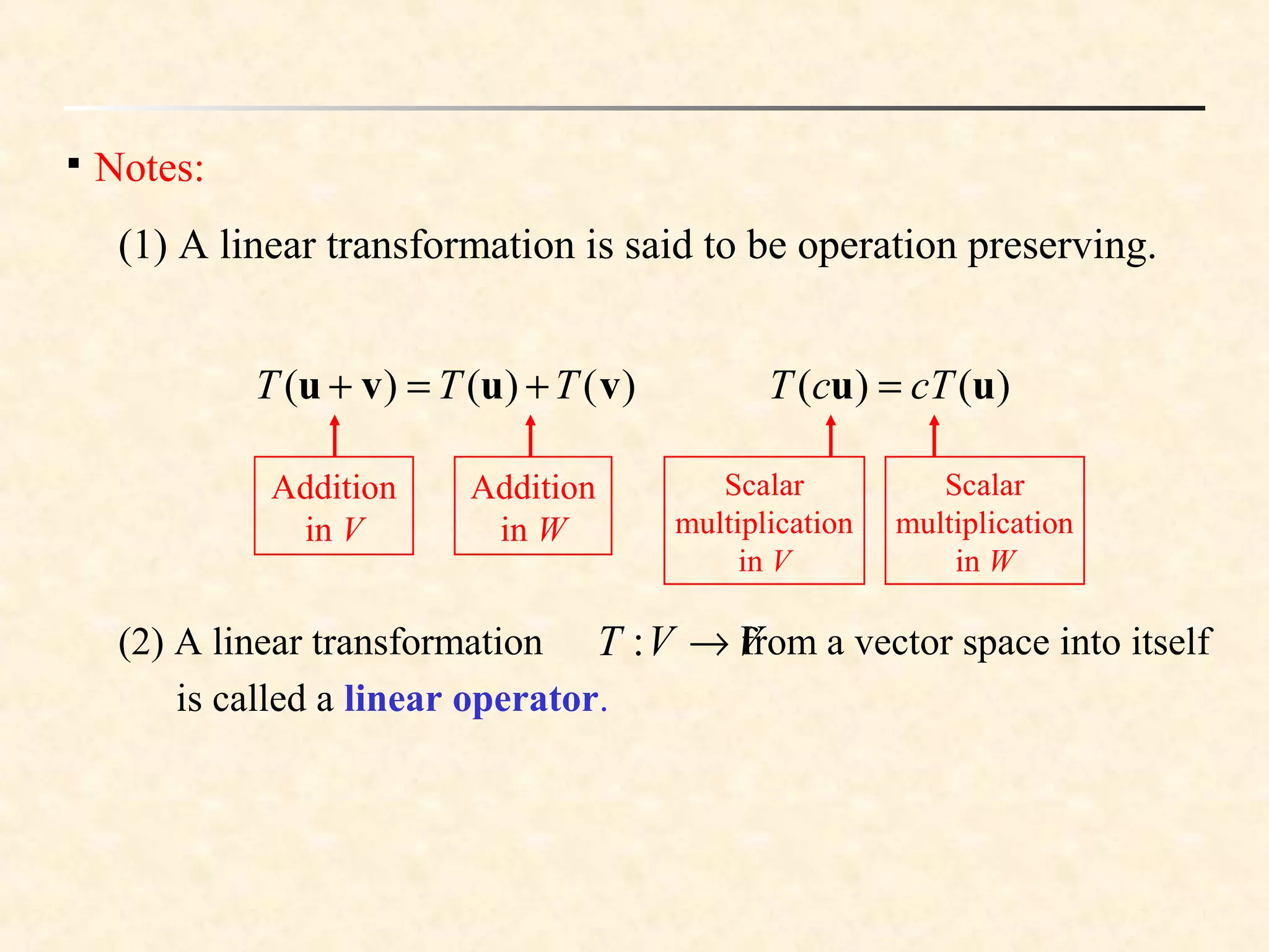 
Notes:
(1) A linear transformation is said to be operation preserving.
)()()( vuvu TTT +=+
Addition
in V
Addition
in W
)()( uu cTcT =
Scalar
multiplication
in V
Scalar
multiplication
in W
(2) A linear transformation from a vector space into itself
is called a linear operator.
VVT →:
 