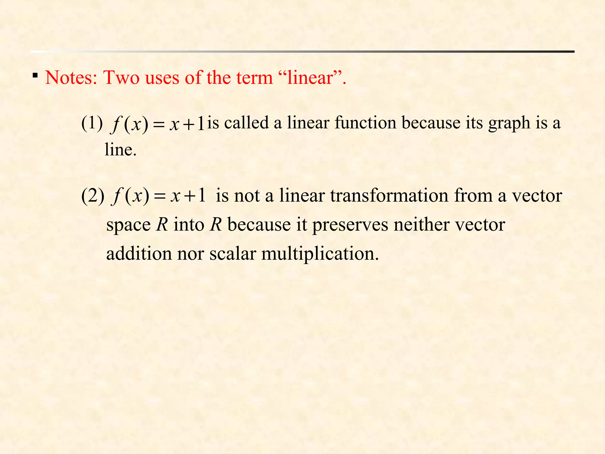 
Notes: Two uses of the term “linear”.
(1) is called a linear function because its graph is a
line.
1)( += xxf
(2) is not a linear transformation from a vector
space R into R because it preserves neither vector
addition nor scalar multiplication.
1)( += xxf
 