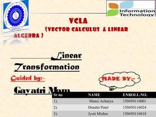 
VCLA

(Vector Calculus & Linear
Algebra )
Linear
Transformation
Guided by:-
Gayatri Mam
1/78
Sr no NAME ENROLL.NO.
1). Mansi Acharya 150450116001
2). Drashti Patel 150450116024
3). Jyoti Mishra 150450116018
MADE BY:-
 