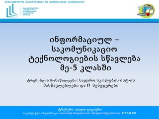 ინფორმაციულ – საკომუნიკაციო ტექნოლოგიების სწავლება მე-5 კლასში ტრენერი: ლალი გიგაური საკონტაქტო ინფორმაცია:  www.lalig.blogspot.com   [email_address] ,  877 144 780  ტრენინგის მონაწილეები:   საჯარო სკოლების ისტ-ის მასწავლებლები და IT  მენეჯერები 