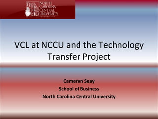 VCL at NCCU and the Technology Transfer Project Cameron Seay School of Business North Carolina Central University 