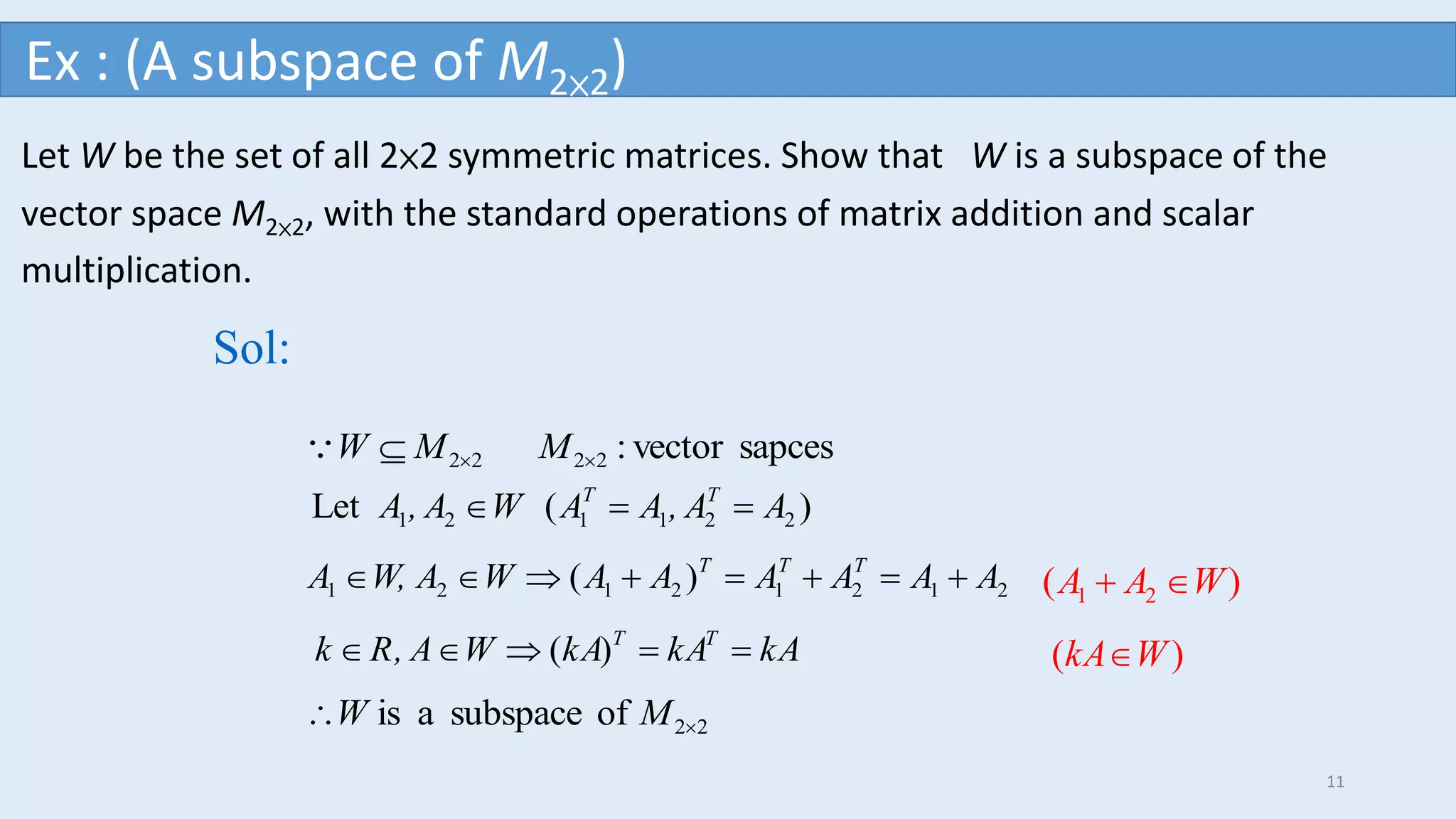 Let W be the set of all 2×2 symmetric matrices. Show that W is a subspace of the
vector space M2×2, with the standard operations of matrix addition and scalar
multiplication.
sapcesvector:2222  MMW
Sol:
)(Let 221121 AA,AAWA,A TT

)( 21212121 AAAAAAWAW,A TTT

)( kAkAkAWA,Rk TT

22ofsubspaceais  MW
)( 21 WAA 
)( WkA
Ex : (A subspace of M2×2)
11
 