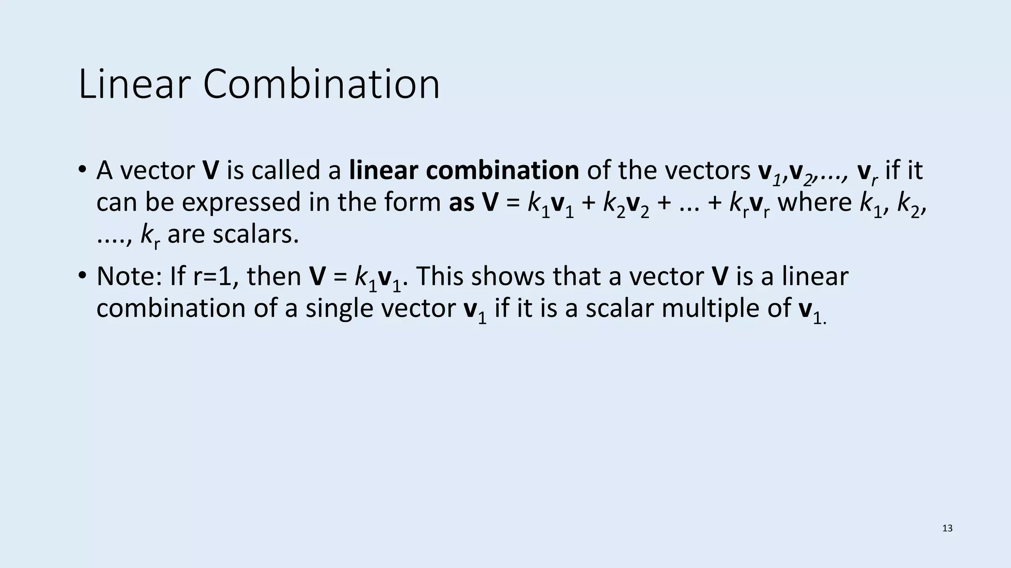 13
Linear Combination
• A vector V is called a linear combination of the vectors v1,v2,..., vr if it
can be expressed in the form as V = k1v1 + k2v2 + ... + krvr where k1, k2,
...., kr are scalars.
• Note: If r=1, then V = k1v1. This shows that a vector V is a linear
combination of a single vector v1 if it is a scalar multiple of v1.
 