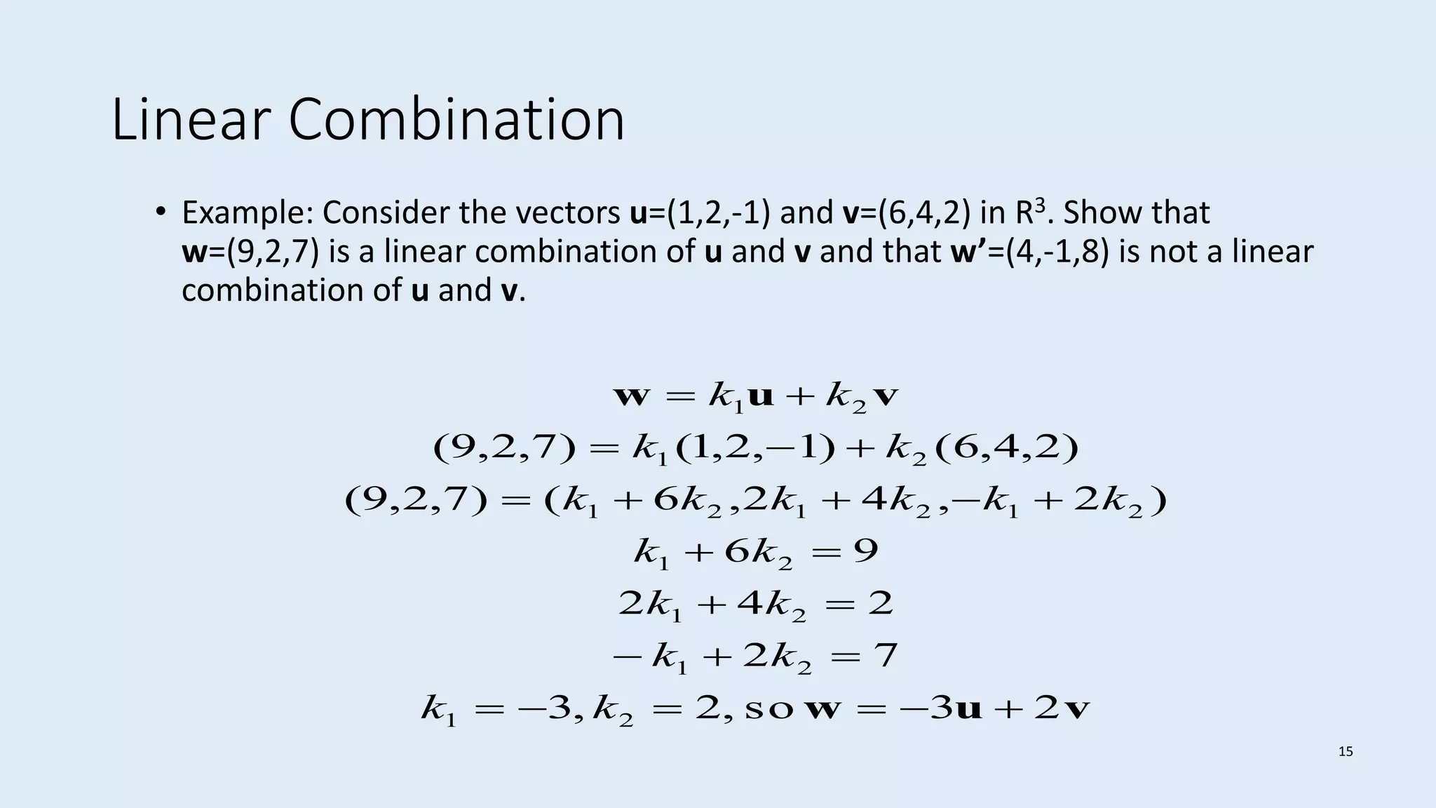 15
Linear Combination
• Example: Consider the vectors u=(1,2,-1) and v=(6,4,2) in R3. Show that
w=(9,2,7) is a linear combination of u and v and that w’=(4,-1,8) is not a linear
combination of u and v.
vuw
vuw
23so,2,3
72
242
96
)2,42,6()7,2,9(
)2,4,6()1,2,1()7,2,9(
21
21
21
21
212121
21
21







kk
kk
kk
kk
kkkkkk
kk
kk
 