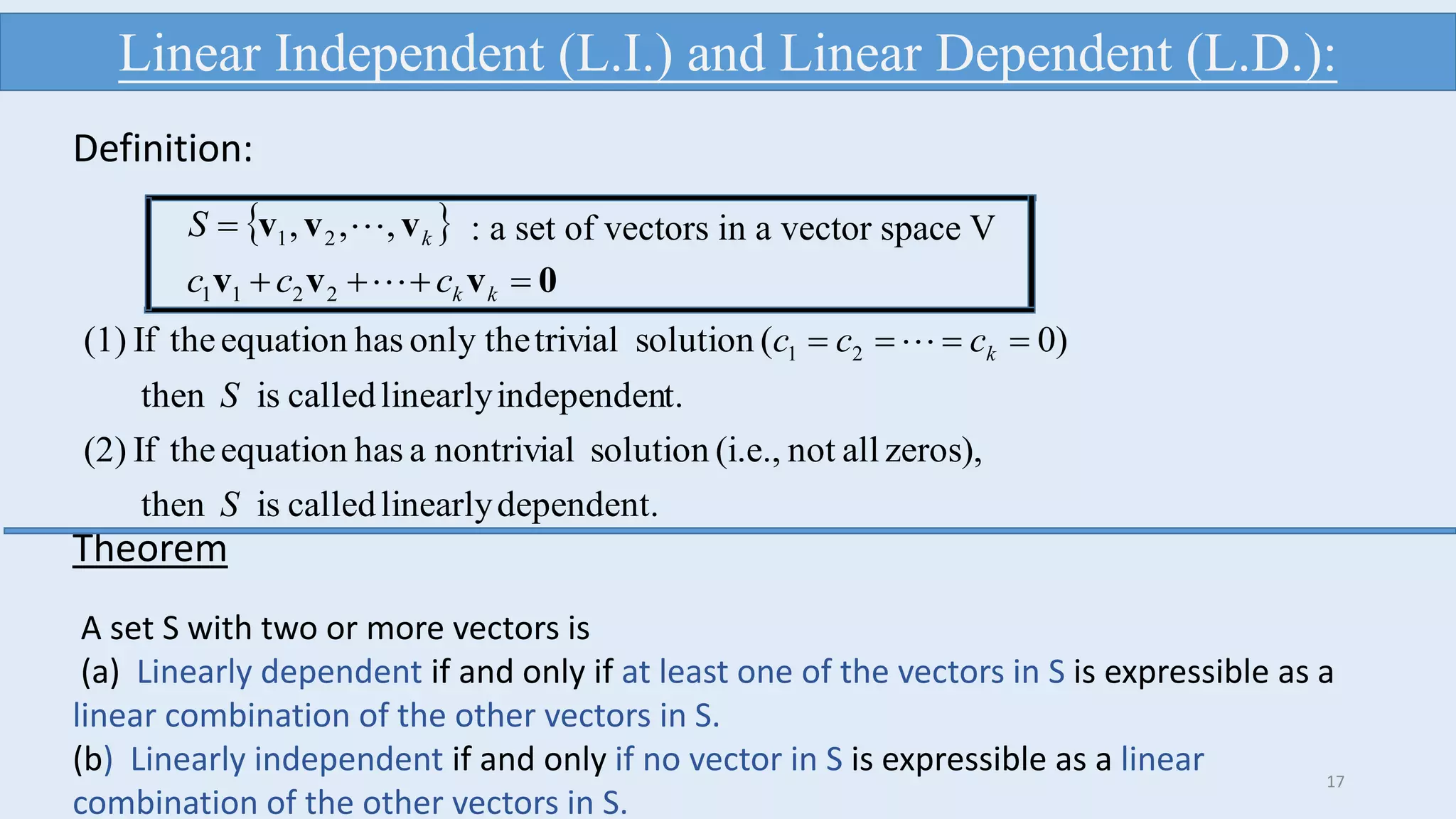 dependent.linearlycalledisthen
zeros),allnot(i.e.,solutionnontrivialahasequationtheIf(2)
t.independenlinearlycalledisthen
)0(solutiontrivialonly thehasequationtheIf(1) 21
S
S
ccc k  
 
0vvv
vvv


kk
k
ccc
S


2211
21 ,,, : a set of vectors in a vector space V
Linear Independent (L.I.) and Linear Dependent (L.D.):
Definition:
17
Theorem
A set S with two or more vectors is
(a) Linearly dependent if and only if at least one of the vectors in S is expressible as a
linear combination of the other vectors in S.
(b) Linearly independent if and only if no vector in S is expressible as a linear
combination of the other vectors in S.
 