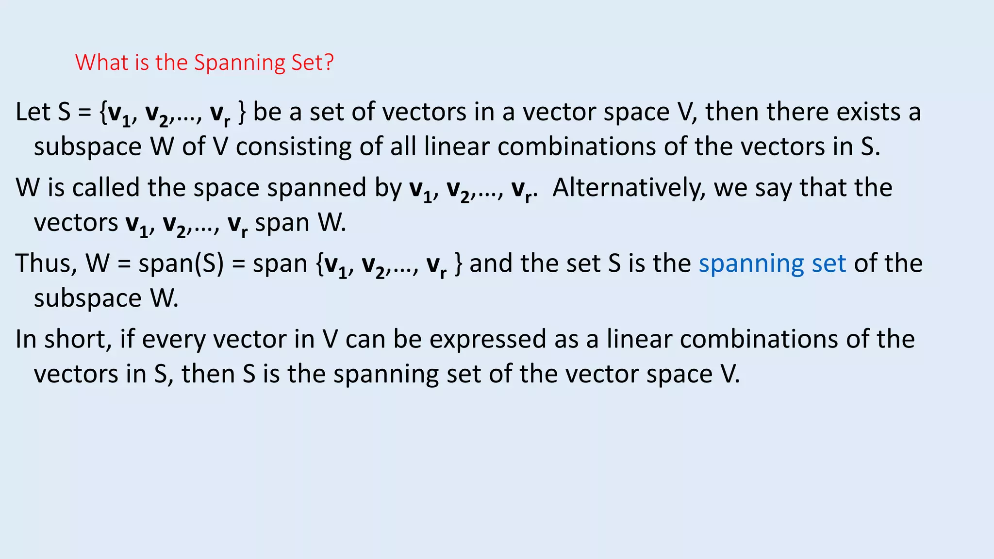 What is the Spanning Set?
Let S = {v1, v2,…, vr } be a set of vectors in a vector space V, then there exists a
subspace W of V consisting of all linear combinations of the vectors in S.
W is called the space spanned by v1, v2,…, vr. Alternatively, we say that the
vectors v1, v2,…, vr span W.
Thus, W = span(S) = span {v1, v2,…, vr } and the set S is the spanning set of the
subspace W.
In short, if every vector in V can be expressed as a linear combinations of the
vectors in S, then S is the spanning set of the vector space V.
 