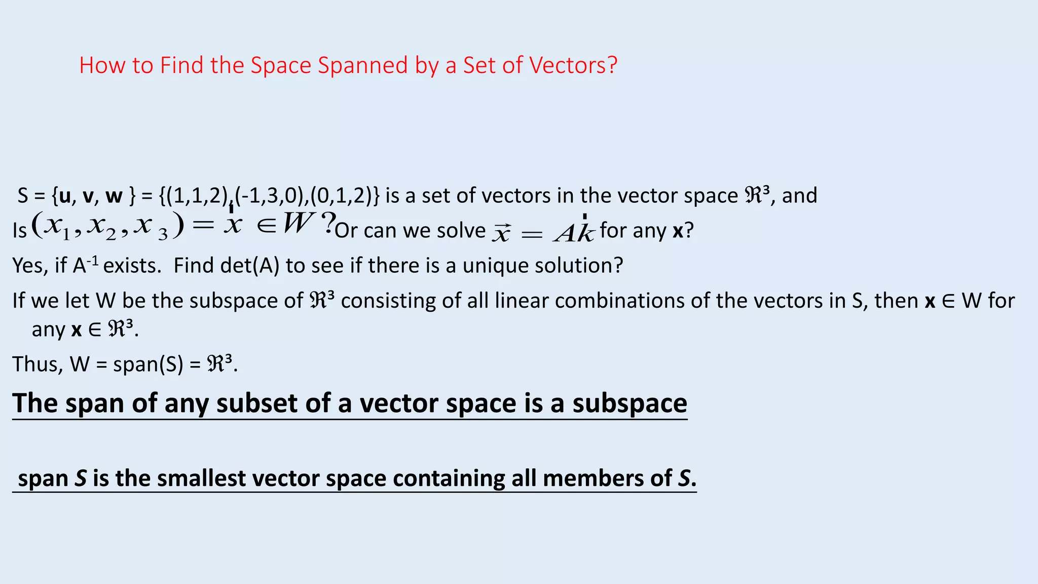 How to Find the Space Spanned by a Set of Vectors?
S = {u, v, w } = {(1,1,2),(-1,3,0),(0,1,2)} is a set of vectors in the vector space ℜ³, and
Is Or can we solve for any x?
Yes, if A-1 exists. Find det(A) to see if there is a unique solution?
If we let W be the subspace of ℜ³ consisting of all linear combinations of the vectors in S, then x ∈ W for
any x ∈ ℜ³.
Thus, W = span(S) = ℜ³.
The span of any subset of a vector space is a subspace
span S is the smallest vector space containing all members of S.
(x1, x2 , x 3 ) 
r
x W ? x  A
r
k
 