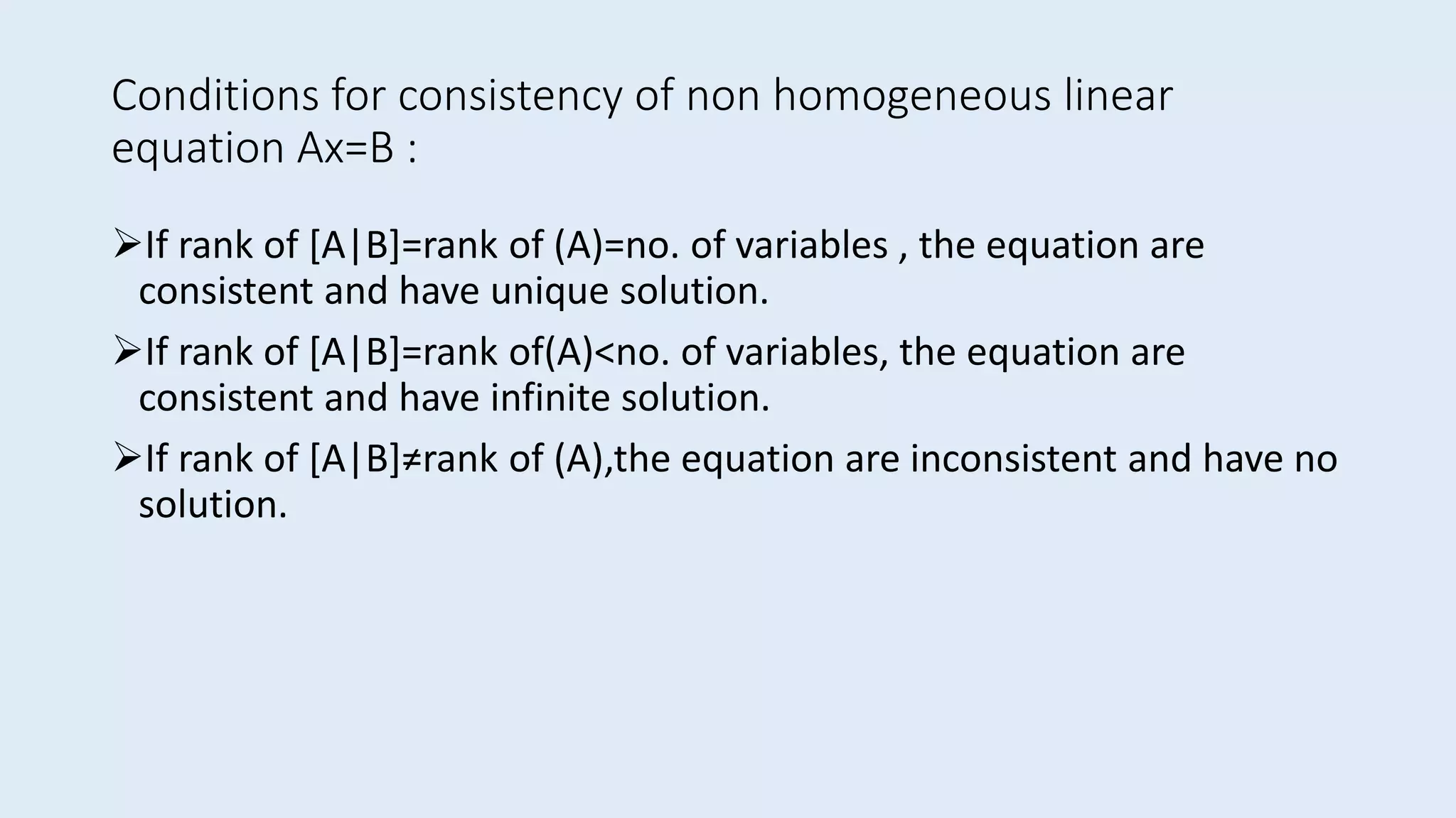 Conditions for consistency of non homogeneous linear
equation Ax=B :
If rank of [A|B]=rank of (A)=no. of variables , the equation are
consistent and have unique solution.
If rank of [A|B]=rank of(A)<no. of variables, the equation are
consistent and have infinite solution.
If rank of [A|B]≠rank of (A),the equation are inconsistent and have no
solution.
 