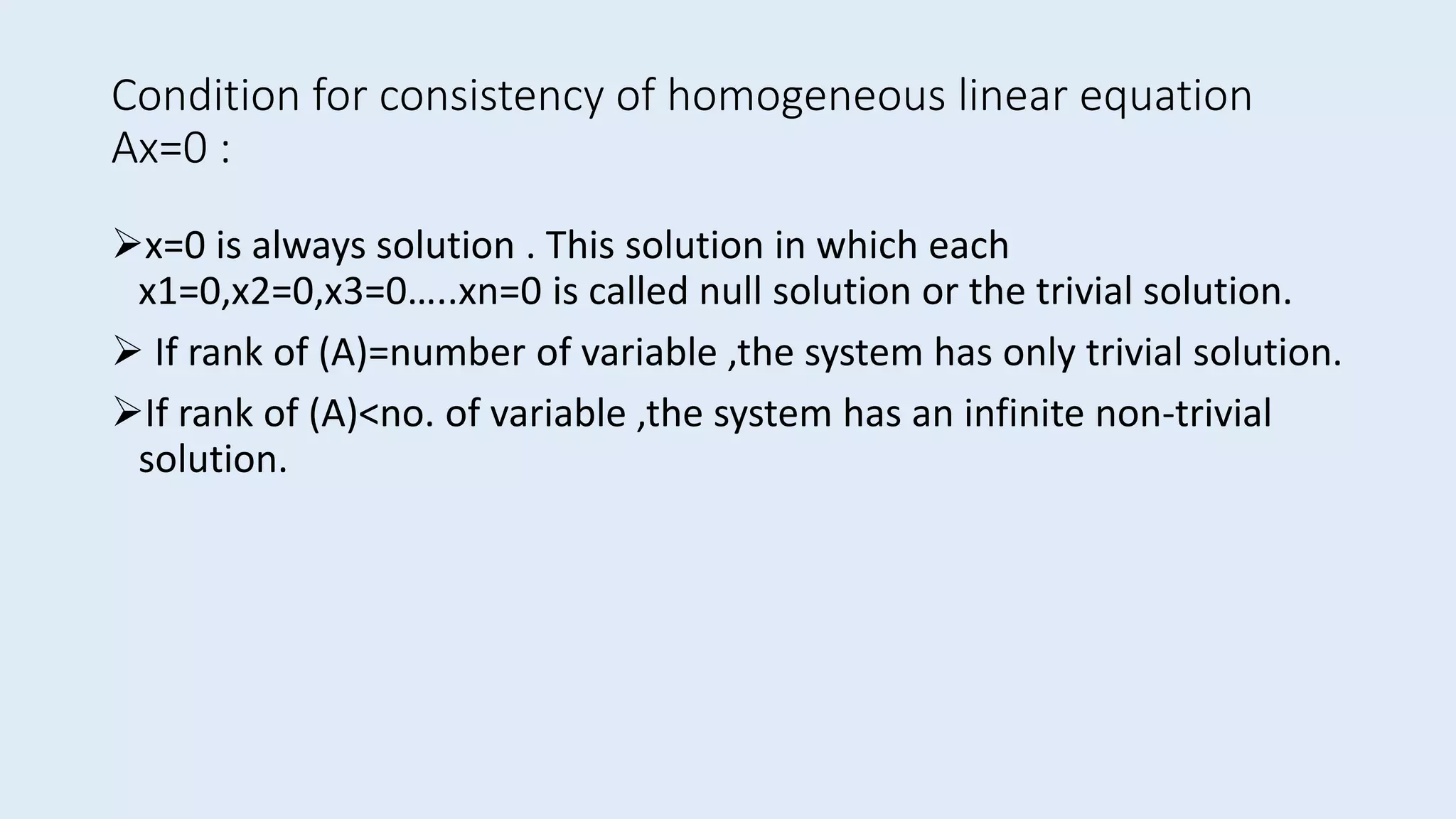 Condition for consistency of homogeneous linear equation
Ax=0 :
x=0 is always solution . This solution in which each
x1=0,x2=0,x3=0…..xn=0 is called null solution or the trivial solution.
 If rank of (A)=number of variable ,the system has only trivial solution.
If rank of (A)<no. of variable ,the system has an infinite non-trivial
solution.
 