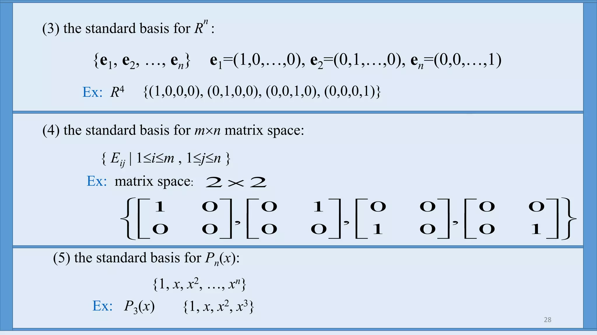 28
(3) the standard basis for R
n
:
{e1, e2, …, en} e1=(1,0,…,0), e2=(0,1,…,0), en=(0,0,…,1)
Ex: R4 {(1,0,0,0), (0,1,0,0), (0,0,1,0), (0,0,0,1)}
Ex: matrix space:






























10
00
,
01
00
,
00
10
,
00
01
22
(4) the standard basis for mn matrix space:
{ Eij | 1im , 1jn }
(5) the standard basis for Pn(x):
{1, x, x2, …, xn}
Ex: P3(x) {1, x, x2, x3}
 