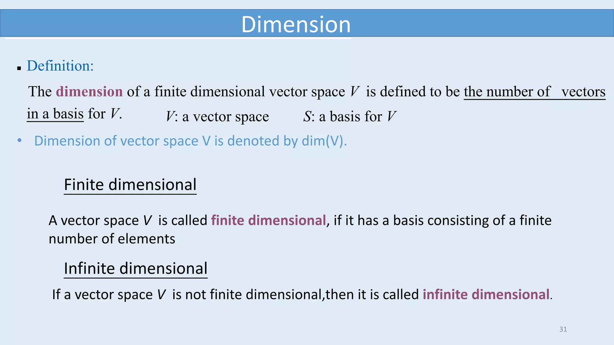 31
Dimension
 Definition:
The dimension of a finite dimensional vector space V is defined to be the number of vectors
in a basis for V. V: a vector space S: a basis for V
Finite dimensional
A vector space V is called finite dimensional, if it has a basis consisting of a finite
number of elements
Infinite dimensional
If a vector space V is not finite dimensional,then it is called infinite dimensional.
• Dimension of vector space V is denoted by dim(V).
 
