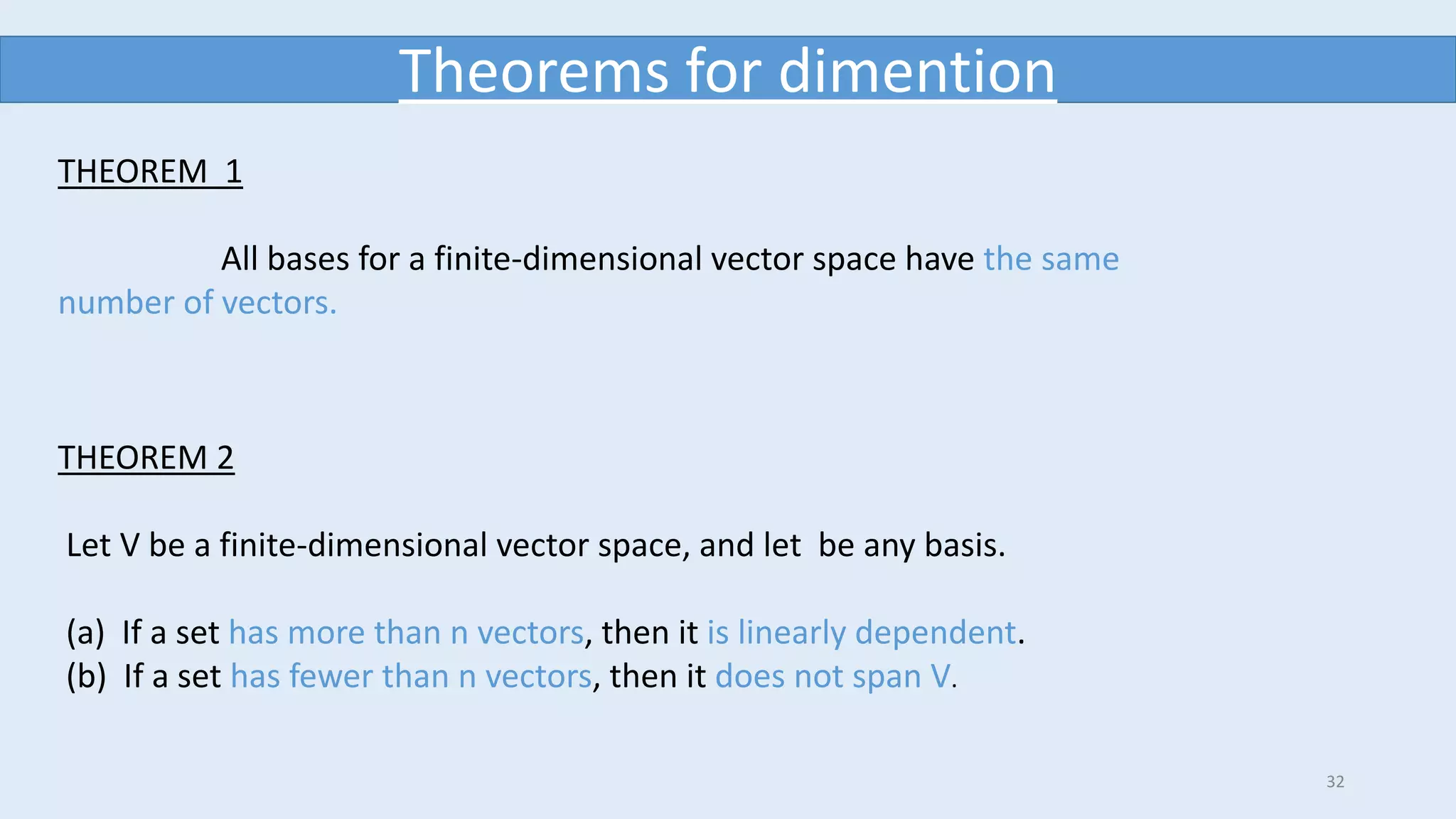 32
Theorems for dimention
THEOREM 1
All bases for a finite-dimensional vector space have the same
number of vectors.
THEOREM 2
Let V be a finite-dimensional vector space, and let be any basis.
(a) If a set has more than n vectors, then it is linearly dependent.
(b) If a set has fewer than n vectors, then it does not span V.
 