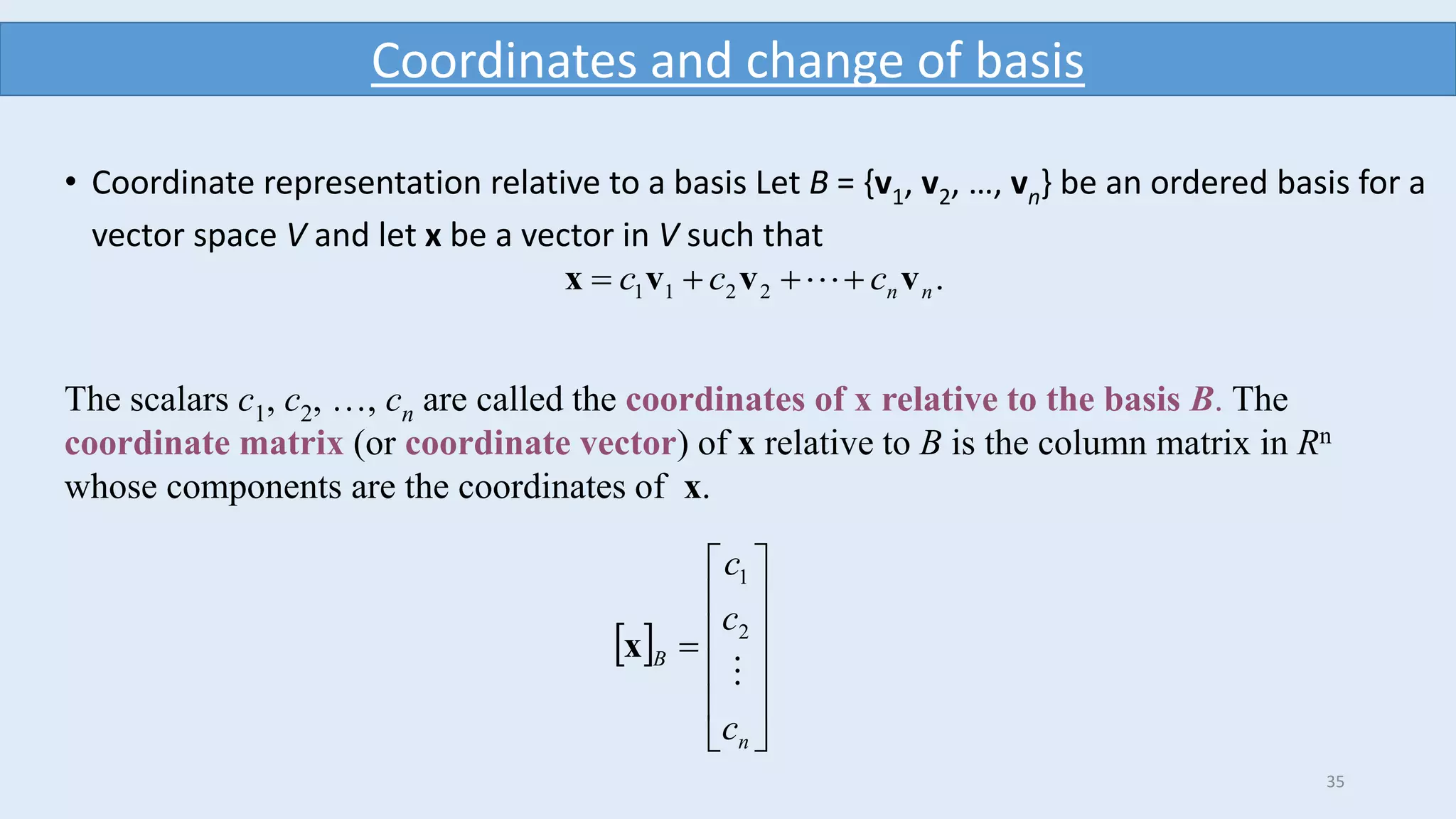35
Coordinates and change of basis
• Coordinate representation relative to a basis Let B = {v1, v2, …, vn} be an ordered basis for a
vector space V and let x be a vector in V such that
.2211 nnccc vvvx  
The scalars c1, c2, …, cn are called the coordinates of x relative to the basis B. The
coordinate matrix (or coordinate vector) of x relative to B is the column matrix in Rn
whose components are the coordinates of x.
 













n
B
c
c
c

2
1
x
 