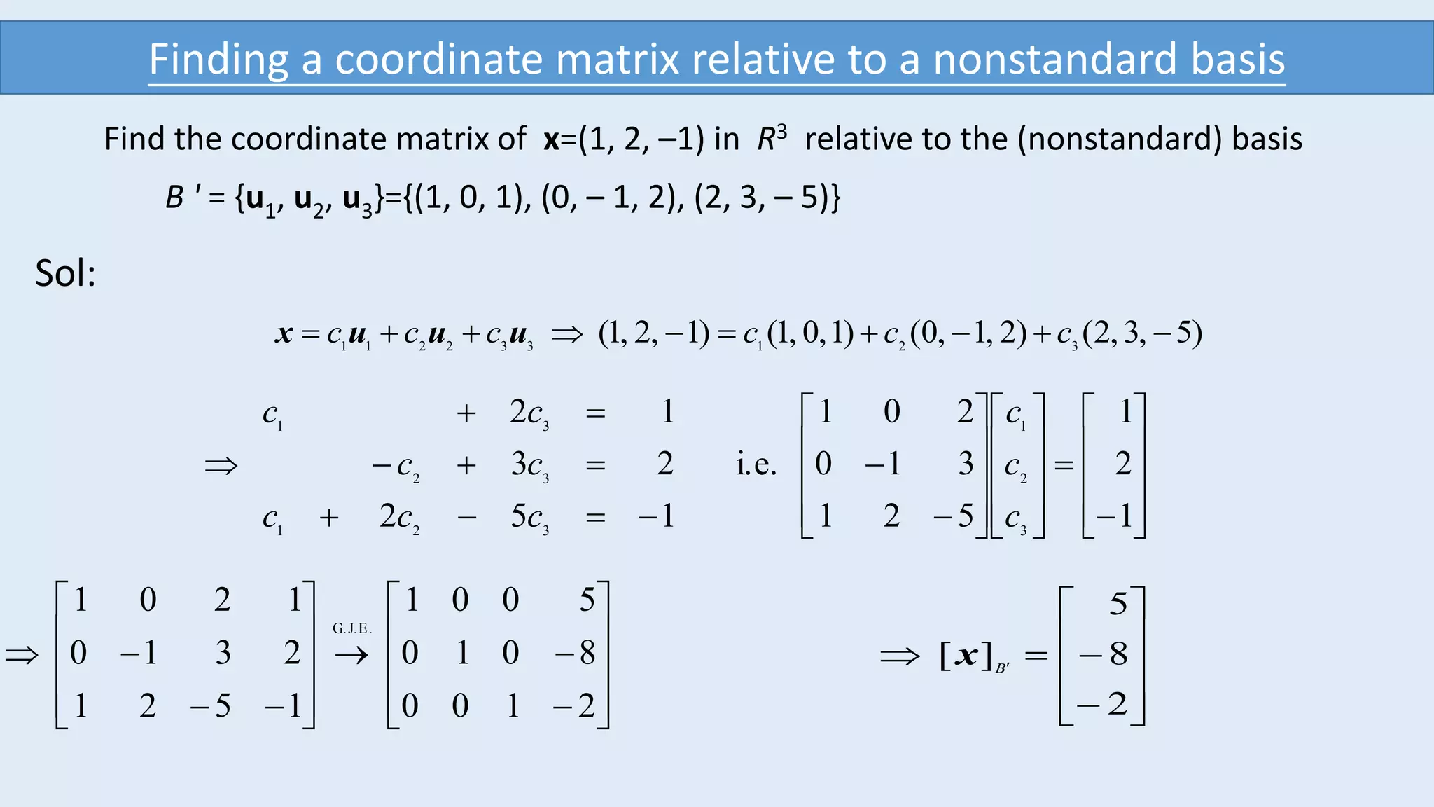 Find the coordinate matrix of x=(1, 2, –1) in R3 relative to the (nonstandard) basis
B ' = {u1, u2, u3}={(1, 0, 1), (0, – 1, 2), (2, 3, – 5)}
Sol:
2100
8010
5001
1521
2310
1201
E.G.J.
























)5,3,2()2,1,0()1,0,1()1,2,1( 321332211
 cccccc uuux






































1
2
1
521
310
201
i.e.
152
23
12
3
2
1
321
32
31
c
c
c
ccc
cc
cc











 
2
8
5
][ B
x
Finding a coordinate matrix relative to a nonstandard basis
 