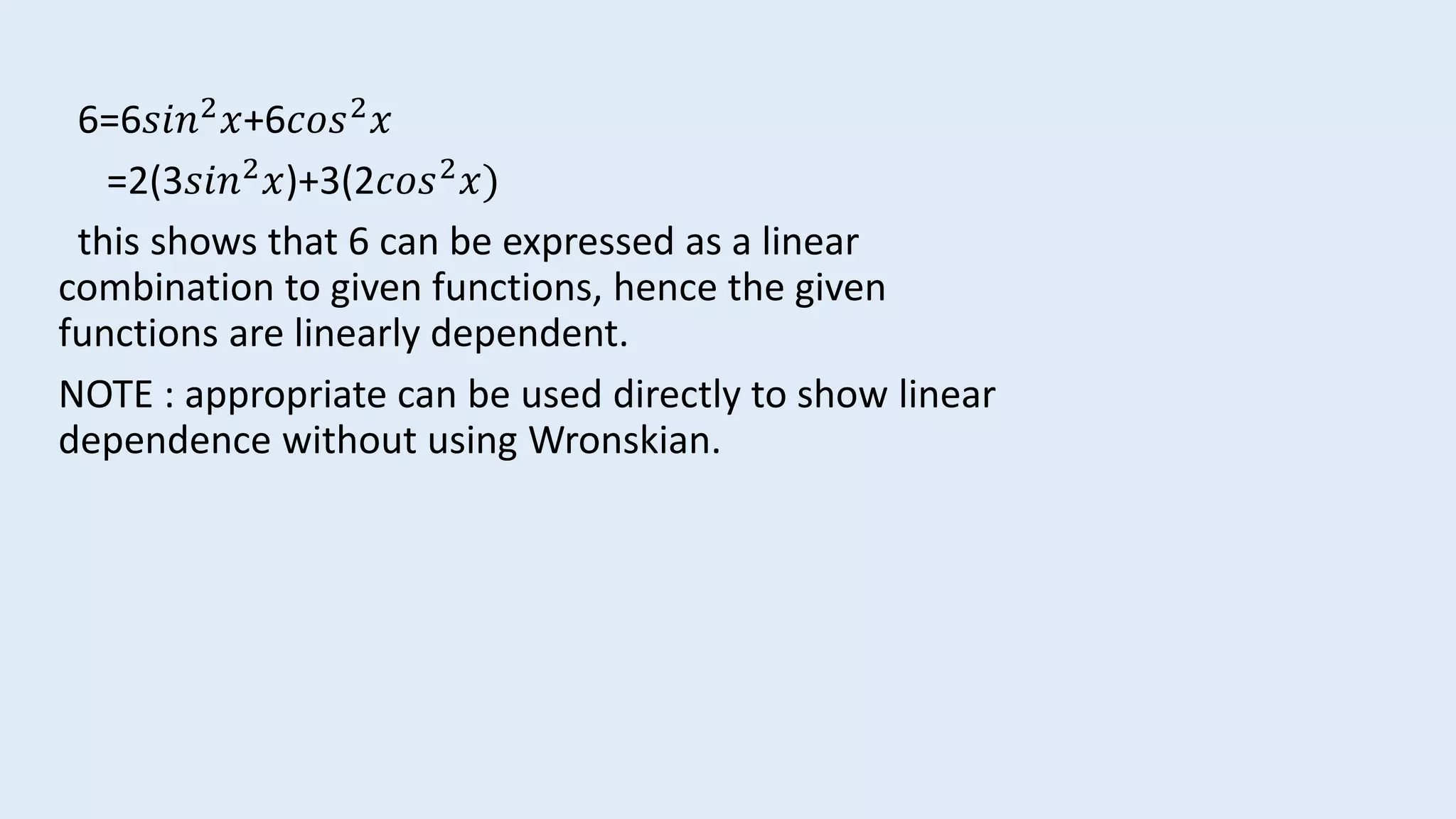 6=6𝑠𝑖𝑛2 𝑥+6𝑐𝑜𝑠2 𝑥
=2(3𝑠𝑖𝑛2 𝑥)+3(2𝑐𝑜𝑠2 𝑥)
this shows that 6 can be expressed as a linear
combination to given functions, hence the given
functions are linearly dependent.
NOTE : appropriate can be used directly to show linear
dependence without using Wronskian.
 