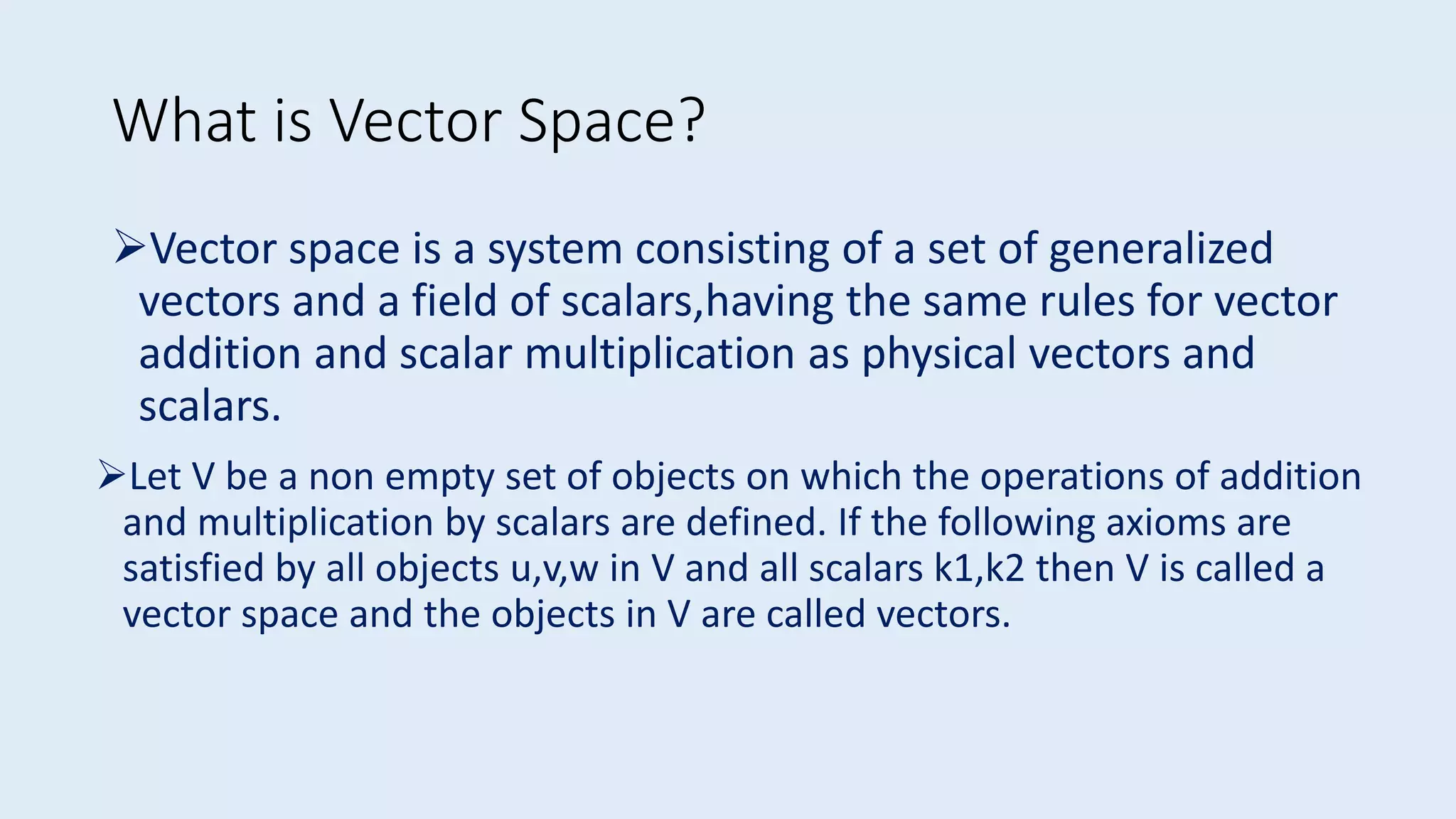 Vector space is a system consisting of a set of generalized
vectors and a field of scalars,having the same rules for vector
addition and scalar multiplication as physical vectors and
scalars.
What is Vector Space?
Let V be a non empty set of objects on which the operations of addition
and multiplication by scalars are defined. If the following axioms are
satisfied by all objects u,v,w in V and all scalars k1,k2 then V is called a
vector space and the objects in V are called vectors.
 