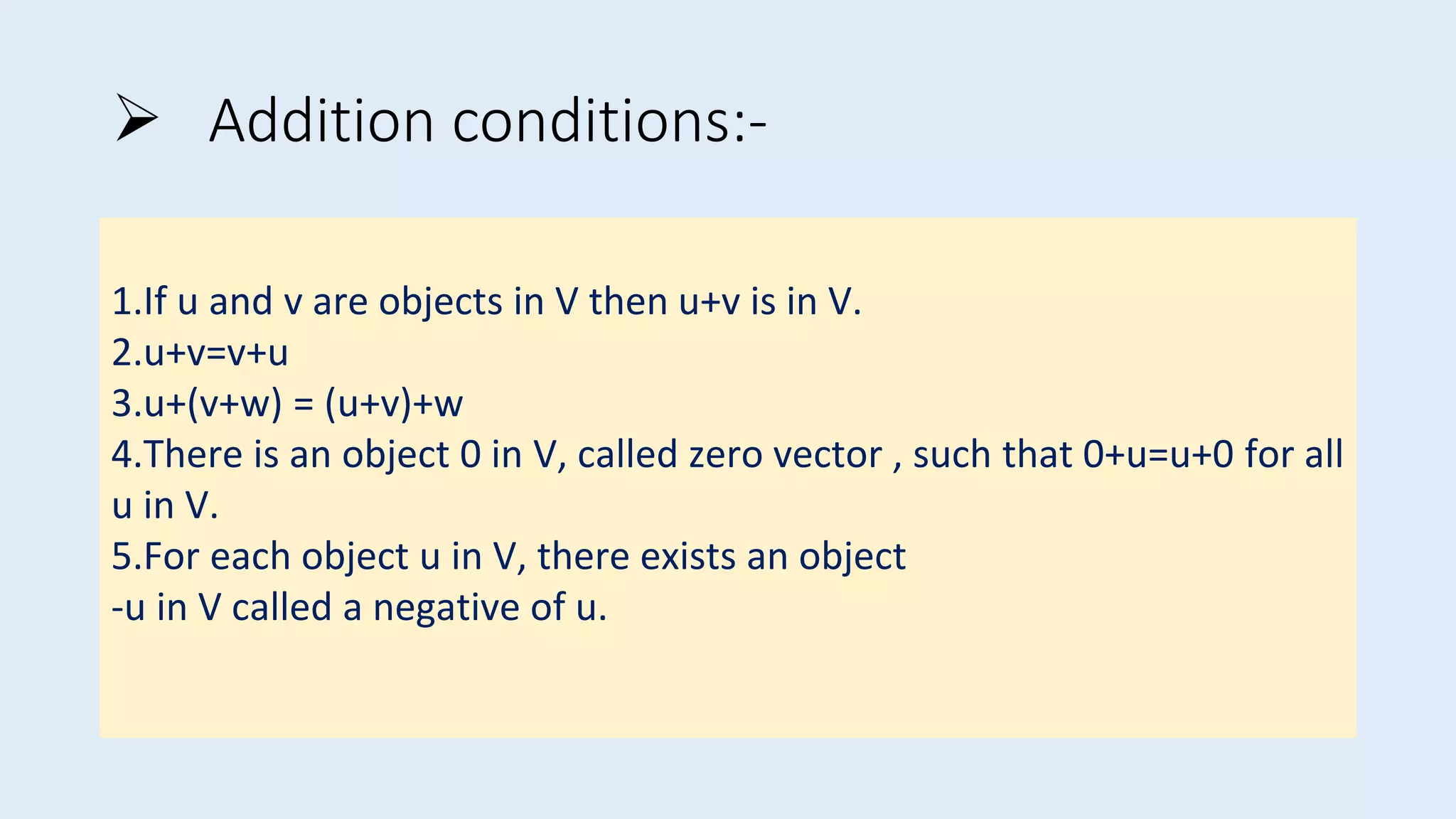  Addition conditions:-
1.If u and v are objects in V then u+v is in V.
2.u+v=v+u
3.u+(v+w) = (u+v)+w
4.There is an object 0 in V, called zero vector , such that 0+u=u+0 for all
u in V.
5.For each object u in V, there exists an object
-u in V called a negative of u.
 