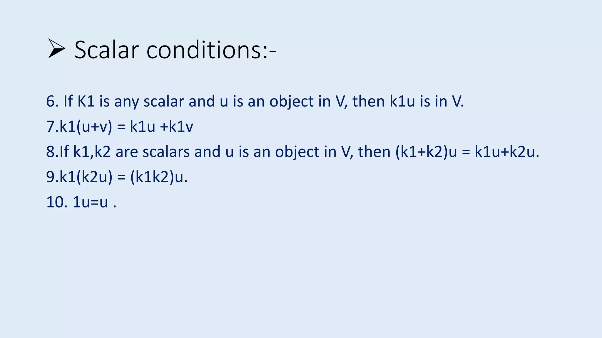 6. If K1 is any scalar and u is an object in V, then k1u is in V.
7.k1(u+v) = k1u +k1v
8.If k1,k2 are scalars and u is an object in V, then (k1+k2)u = k1u+k2u.
9.k1(k2u) = (k1k2)u.
10. 1u=u .
 Scalar conditions:-
 