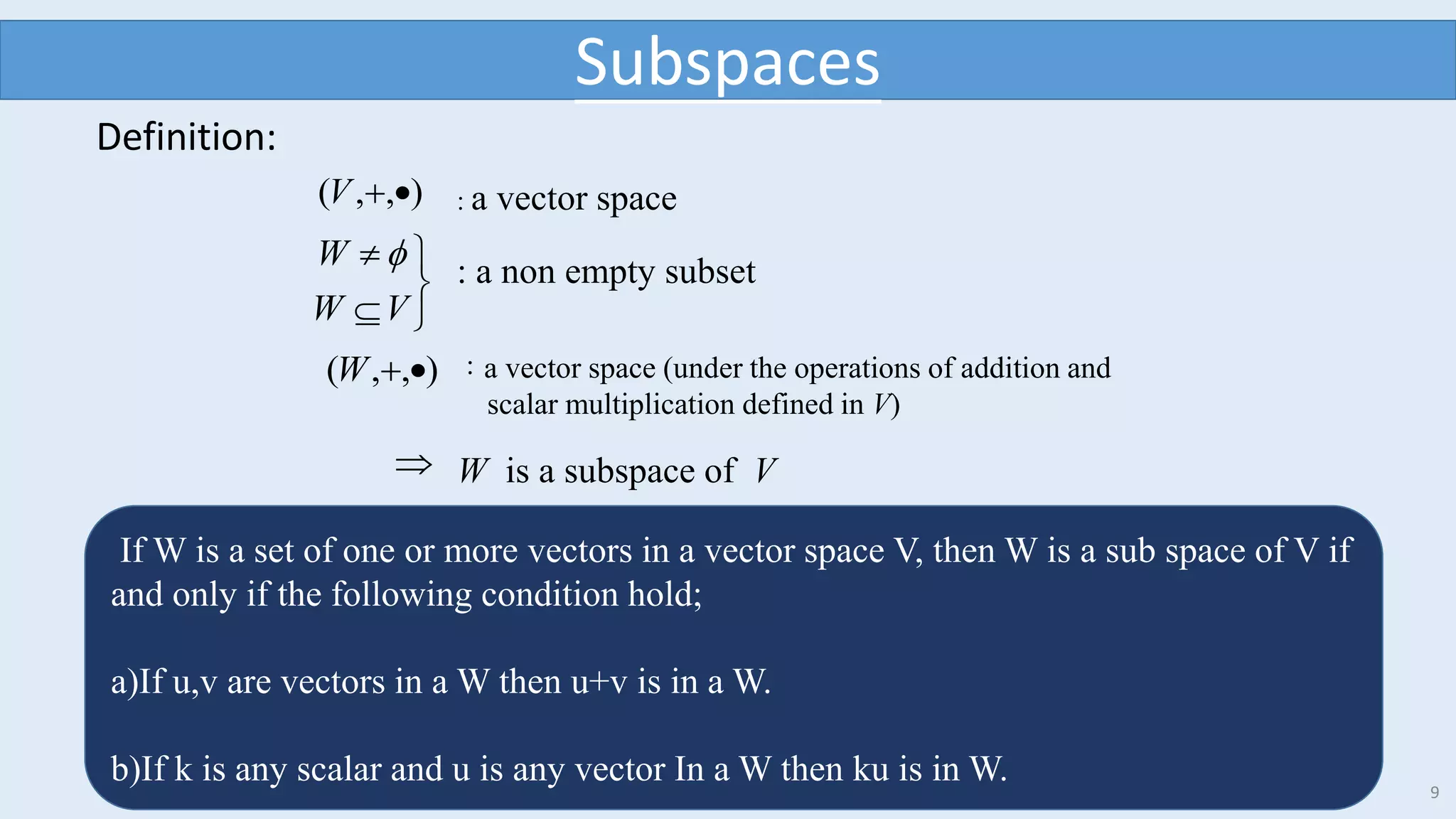 9
Definition:
),,( V : a vector space





VW
W  : a non empty subset
),,( W ：a vector space (under the operations of addition and
scalar multiplication defined in V)
 W is a subspace of V
Subspaces
If W is a set of one or more vectors in a vector space V, then W is a sub space of V if
and only if the following condition hold;
a)If u,v are vectors in a W then u+v is in a W.
b)If k is any scalar and u is any vector In a W then ku is in W.
 