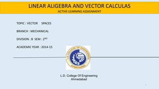 L.D. College Of Engineering
Ahmedabad
TOPIC : VECTOR SPACES
BRANCH : MECHANICAL
DIVISION : B SEM : 2ND
ACADEMIC YEAR : 2014-15
LINEAR ALIGEBRA AND VECTOR CALCULAS
ACTIVE LEARNING ASSIGNMENT
1
 