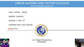 Guided by: Prof.
L.D. College Of Engineering
Ahmedabad
TOPIC : VECTOR SPACES
BRANCH : CHEMICAL
DIVISION : F SEM : 2ND
ACADEMIC YEAR : 2014-15(EVEN)
Active Learning
assignment
LINEAR ALIGEBRA AND VECTOR CALCULAS
ACTIVE LEARNING ASSIGNMENT
1
 