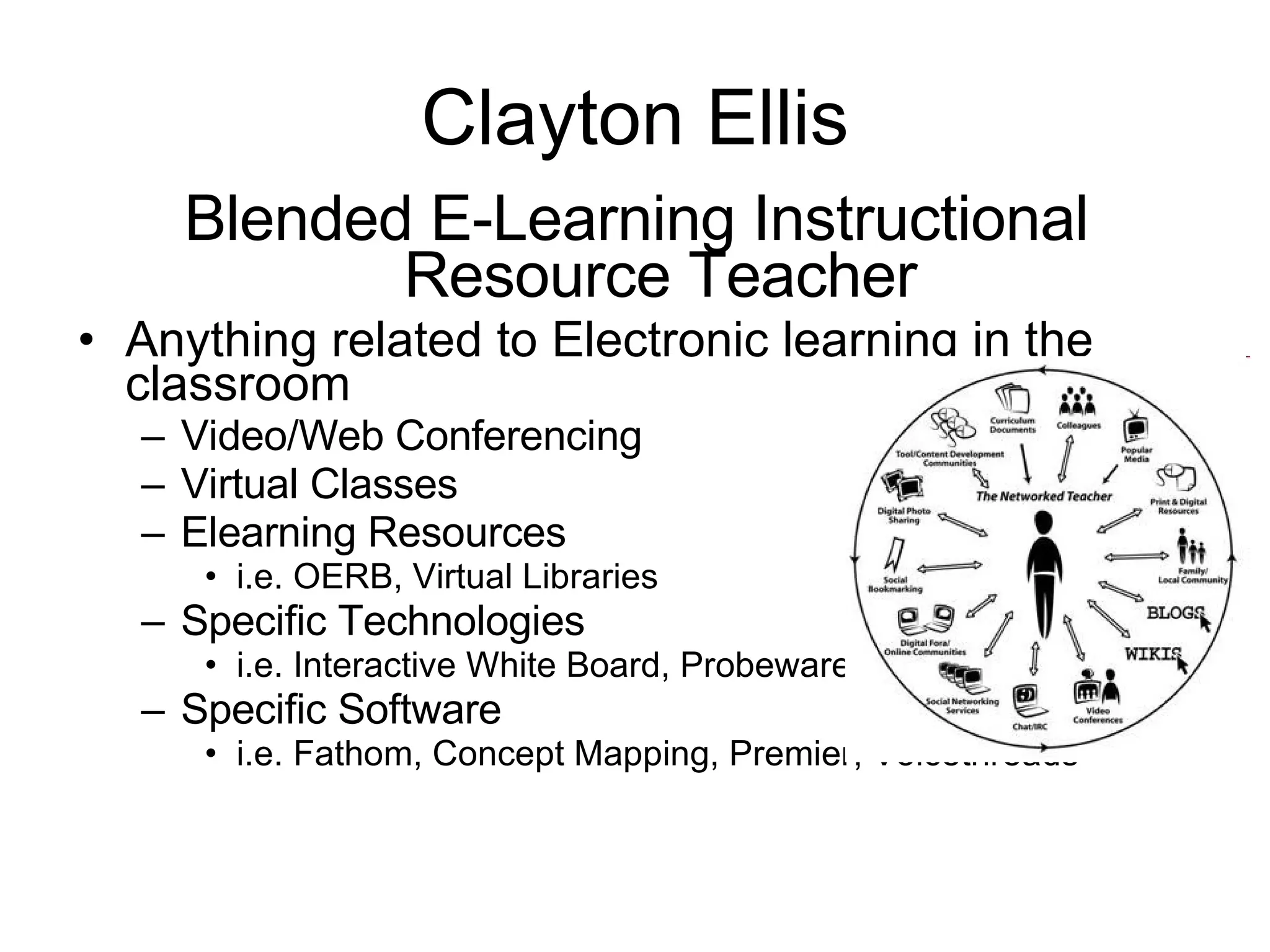 Clayton Ellis Blended E-Learning Instructional Resource Teacher Anything related to Electronic learning in the classroom Video/Web Conferencing Virtual Classes Elearning Resources i.e. OERB, Virtual Libraries Specific Technologies i.e. Interactive White Board, Probeware Specific Software i.e. Fathom, Concept Mapping, Premier, Voicethreads 