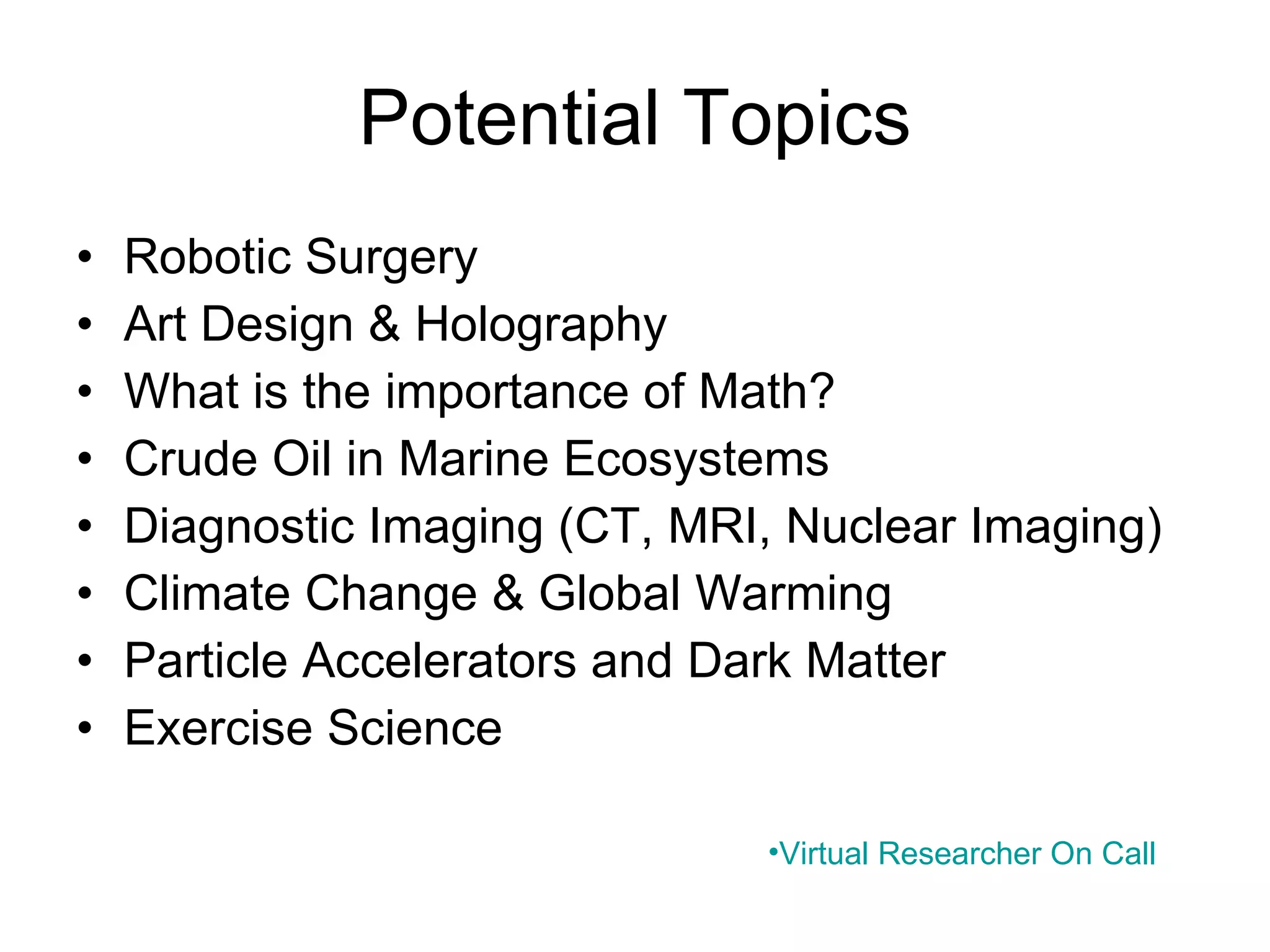 Potential Topics Robotic Surgery Art Design & Holography What is the importance of Math? Crude Oil in Marine Ecosystems Diagnostic Imaging (CT, MRI, Nuclear Imaging) Climate Change & Global Warming Particle Accelerators and Dark Matter Exercise Science   Virtual Researcher On Call 