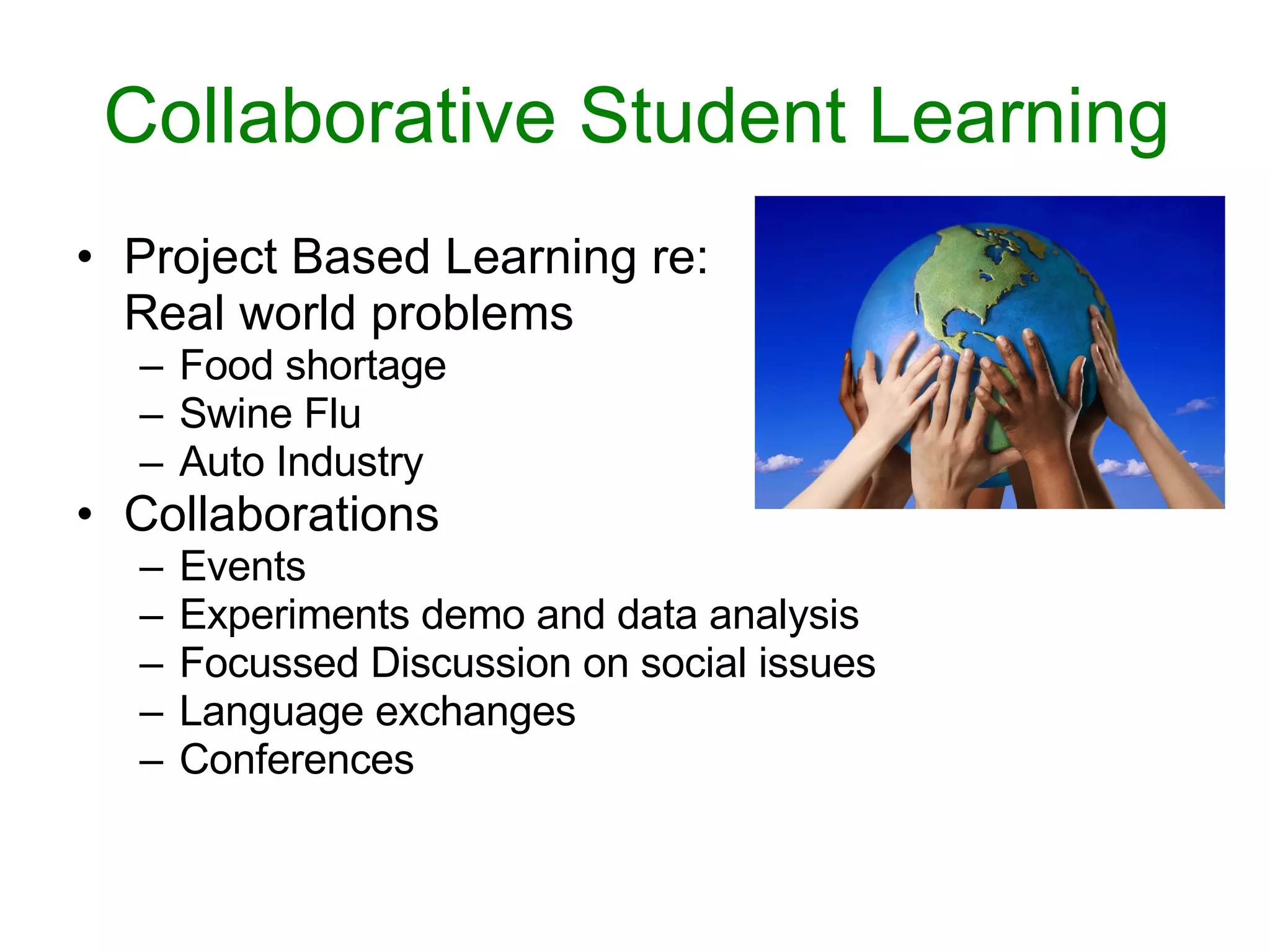Collaborative Student Learning Project Based Learning re:  Real world problems Food shortage Swine Flu Auto Industry Collaborations Events  Experiments demo and data analysis Focussed Discussion on social issues Language exchanges Conferences 