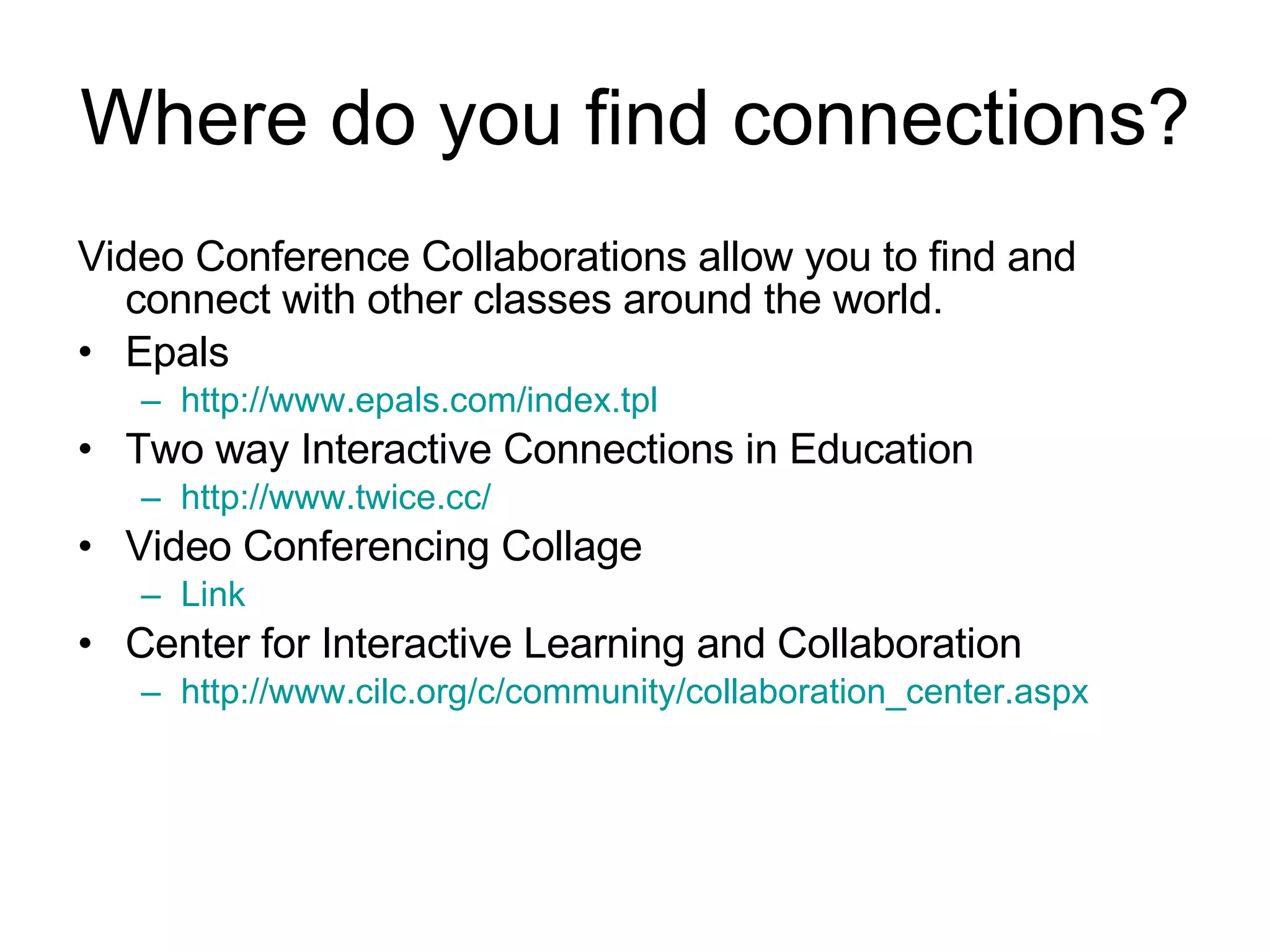 Where do you find connections? Video Conference Collaborations allow you to find and connect with other classes around the world. Epals http://www.epals.com/index.tpl   Two way Interactive Connections in Education http://www.twice.cc/   Video Conferencing Collage Link Center for Interactive Learning and Collaboration http://www.cilc.org/c/community/collaboration_center.aspx   