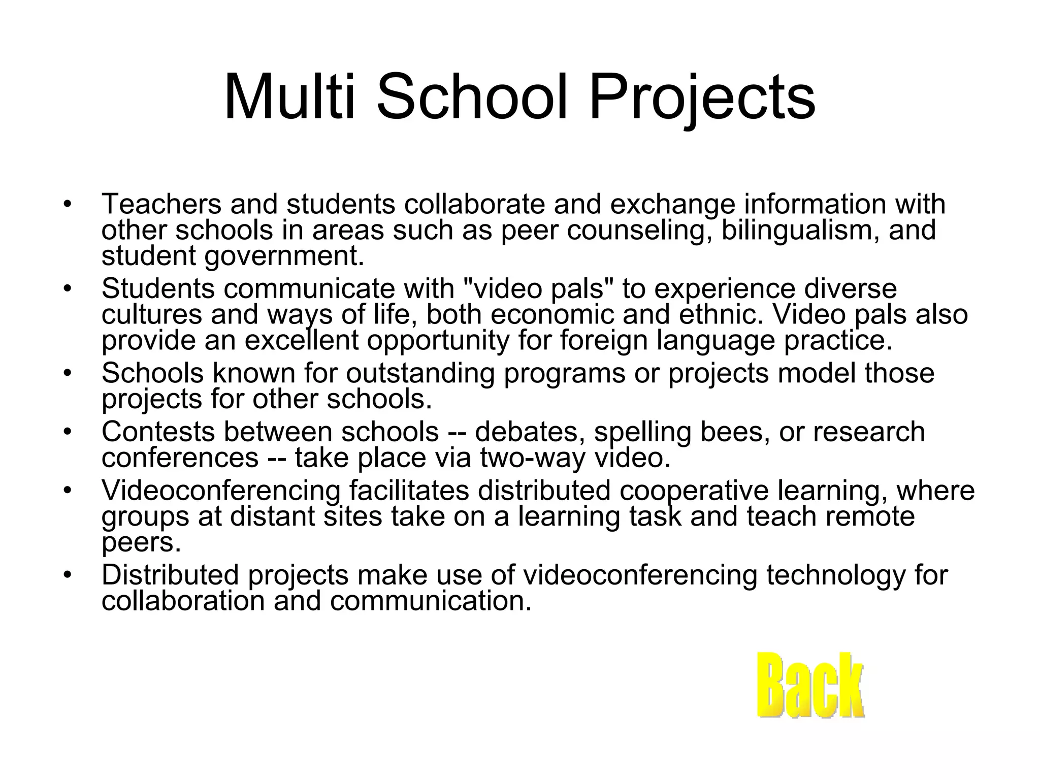 Multi School Projects Teachers and students collaborate and exchange information with other schools in areas such as peer counseling, bilingualism, and student government.  Students communicate with &quot;video pals&quot; to experience diverse cultures and ways of life, both economic and ethnic. Video pals also provide an excellent opportunity for foreign language practice.  Schools known for outstanding programs or projects model those projects for other schools.  Contests between schools -- debates, spelling bees, or research conferences -- take place via two-way video.  Videoconferencing facilitates distributed cooperative learning, where groups at distant sites take on a learning task and teach remote peers.  Distributed projects make use of videoconferencing technology for collaboration and communication.  Back 