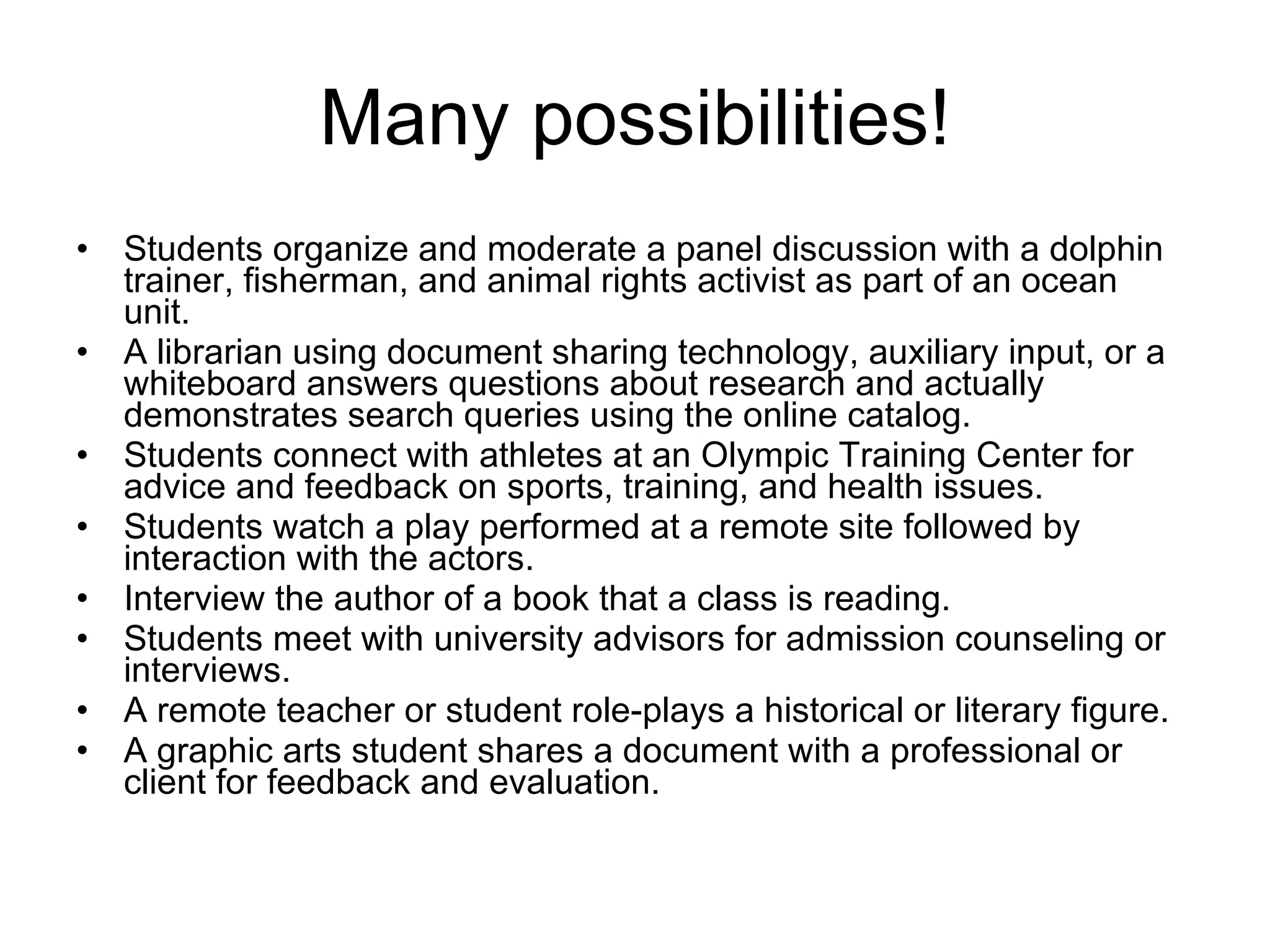 Many possibilities! Students organize and moderate a panel discussion with a dolphin trainer, fisherman, and animal rights activist as part of an ocean unit.  A librarian using document sharing technology, auxiliary input, or a whiteboard answers questions about research and actually demonstrates search queries using the online catalog.  Students connect with athletes at an Olympic Training Center for advice and feedback on sports, training, and health issues.  Students watch a play performed at a remote site followed by interaction with the actors.  Interview the author of a book that a class is reading.  Students meet with university advisors for admission counseling or interviews.  A remote teacher or student role-plays a historical or literary figure.  A graphic arts student shares a document with a professional or client for feedback and evaluation.  