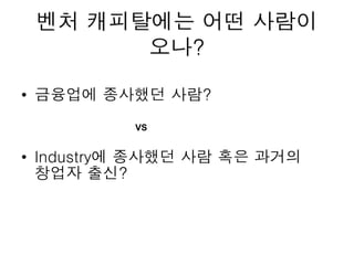 벤처 캐피탈에는 어떤 사람이
오나?
• 금융업에 종사했던 사람?
• Industry에 종사했던 사람 혹은 과거의
창업자 출신?
VS
 