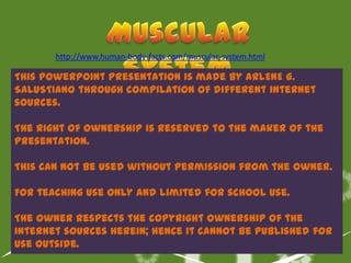 http://www.human-body-facts.com/muscular-system.html

This PowerPoint Presentation is made by ARLENE G.
SALUSTIANO through compilation of different internet
sources.

The right of ownership is reserved to the maker of the
presentation.

This can not be used without permission from the owner.

For teaching use only and limited for school use.

The owner respects the copyright ownership of the
internet sources herein; hence it cannot be published for
use outside.
 