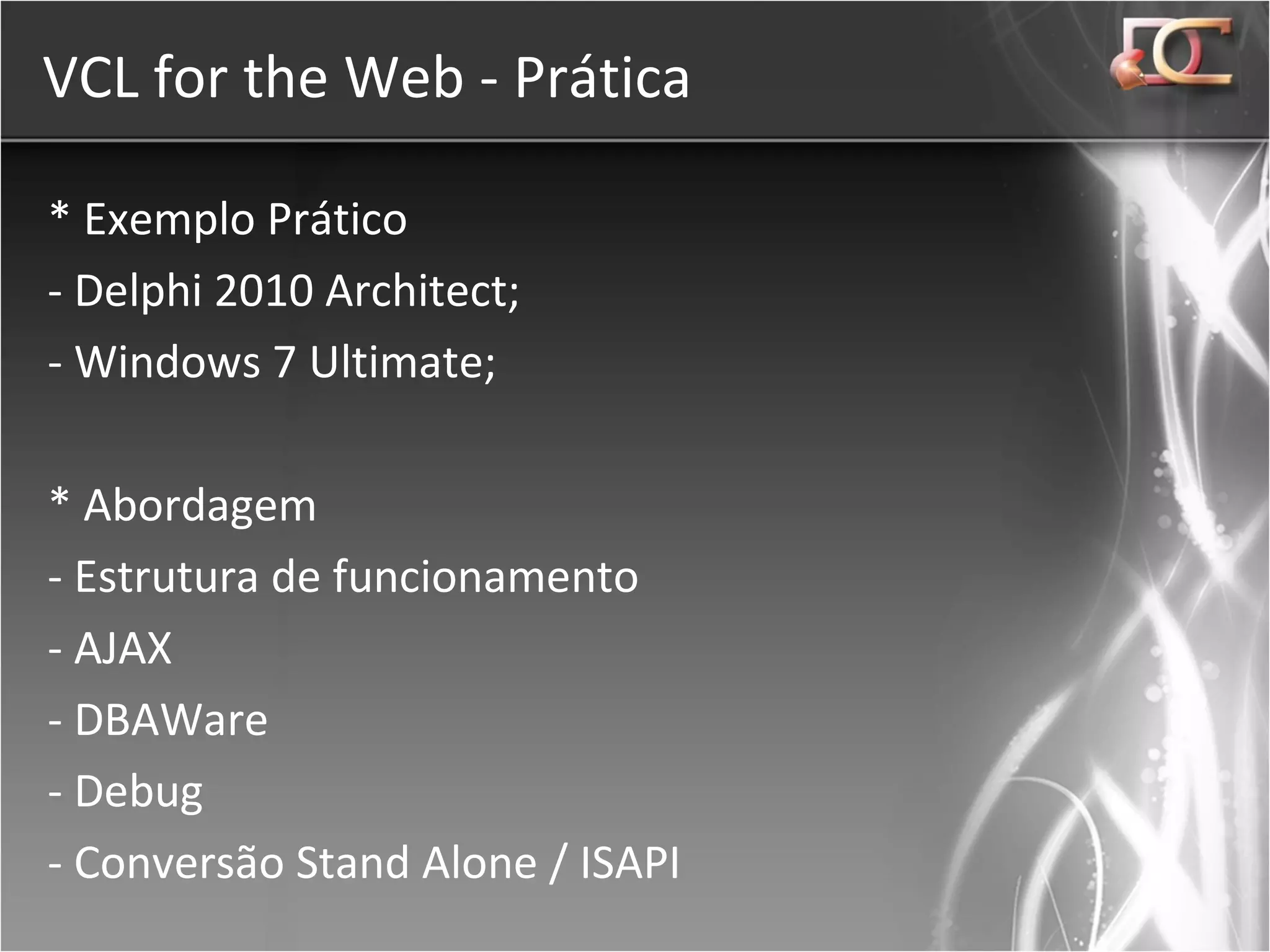 VCL for the Web - Prática * Exemplo Prático - Delphi 2010 Architect; - Windows 7 Ultimate; * Abordagem - Estrutura de funcionamento - AJAX - DBAWare - Debug - Conversão Stand Alone / ISAPI 