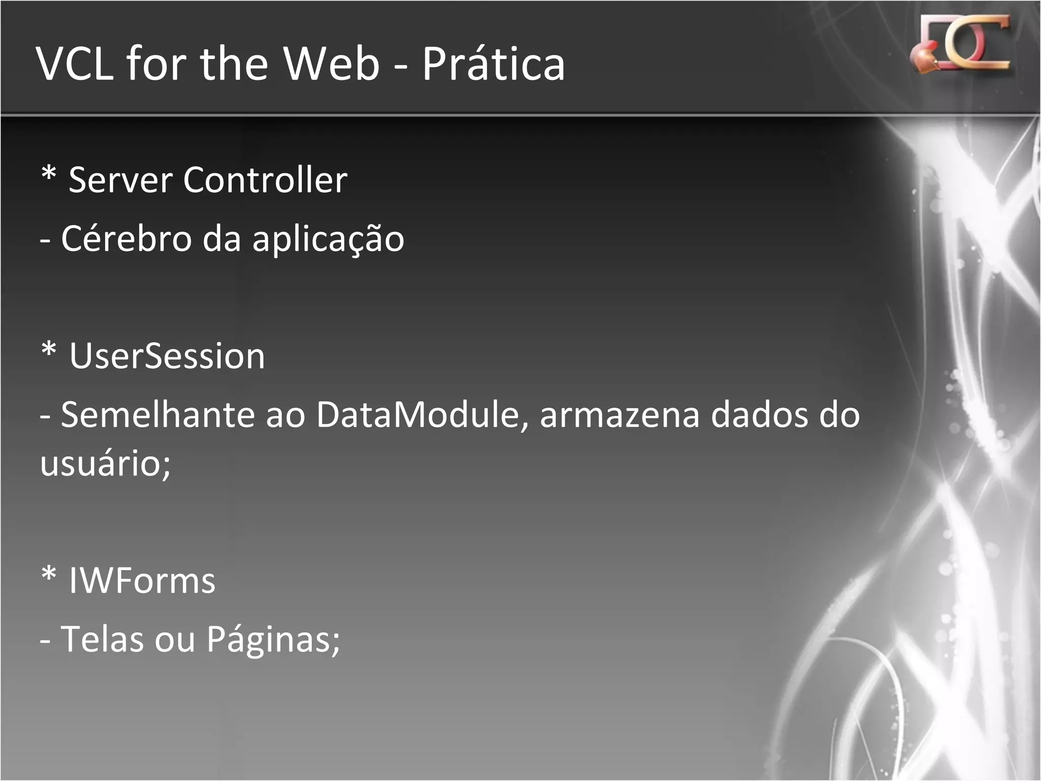 VCL for the Web - Prática * Server Controller - Cérebro da aplicação * UserSession - Semelhante ao DataModule, armazena dados do usuário; * IWForms - Telas ou Páginas; 