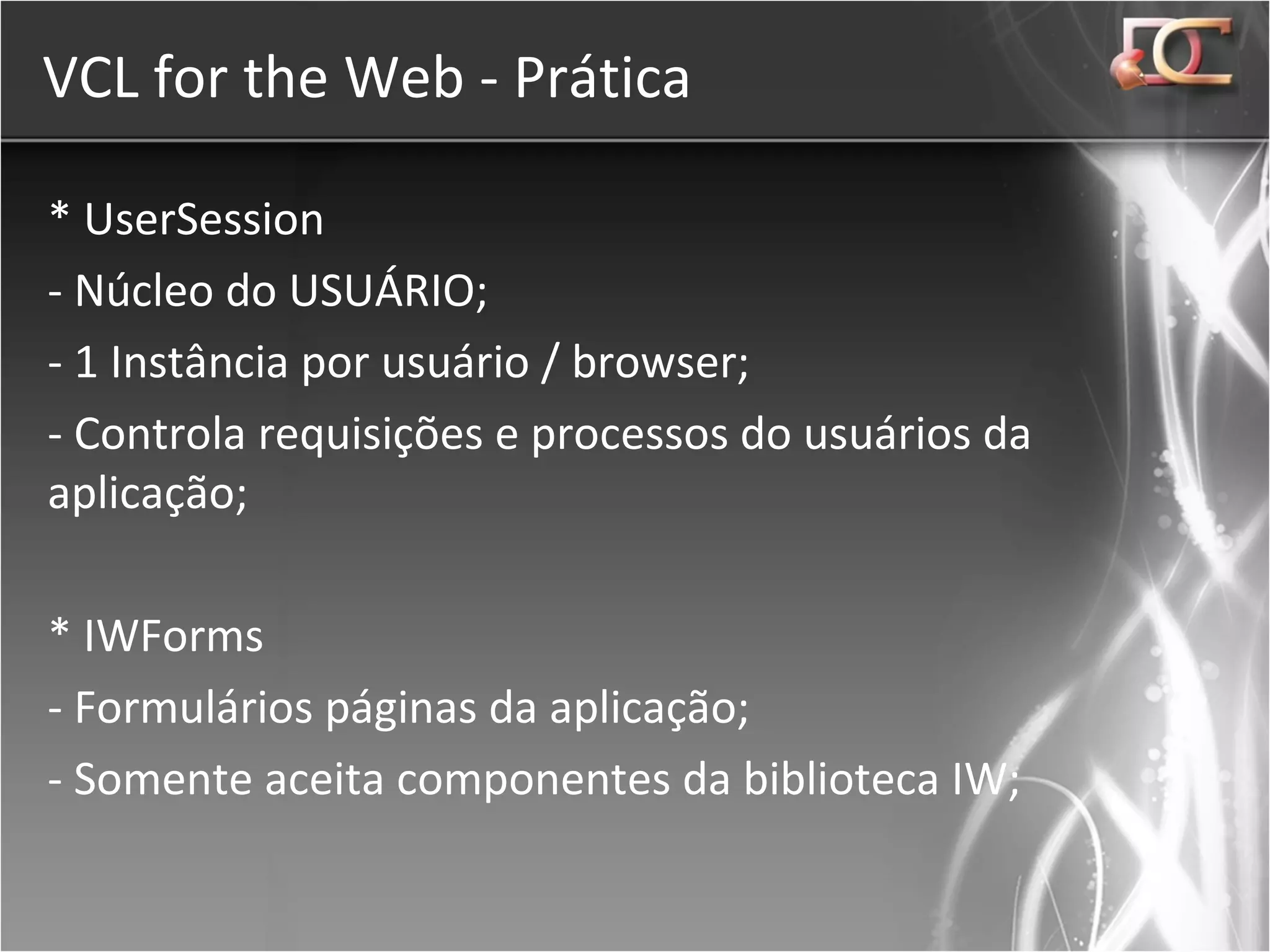 VCL for the Web - Prática * UserSession - Núcleo do USUÁRIO; - 1 Instância por usuário / browser; - Controla requisições e processos do usuários da aplicação; * IWForms - Formulários páginas da aplicação; - Somente aceita componentes da biblioteca IW; 