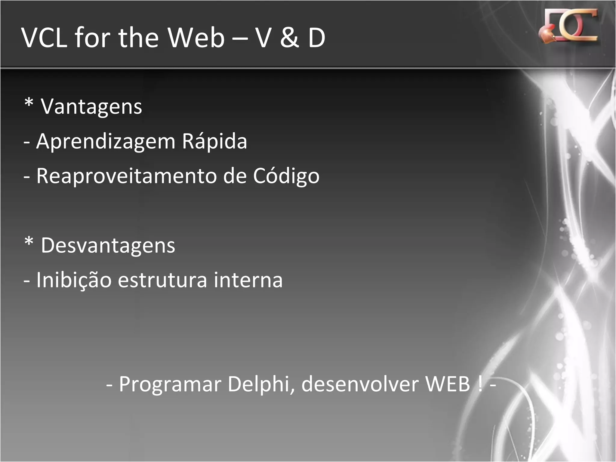 VCL for the Web – V & D * Vantagens - Aprendizagem Rápida - Reaproveitamento de Código * Desvantagens - Inibição estrutura interna - Programar Delphi, desenvolver WEB ! - 