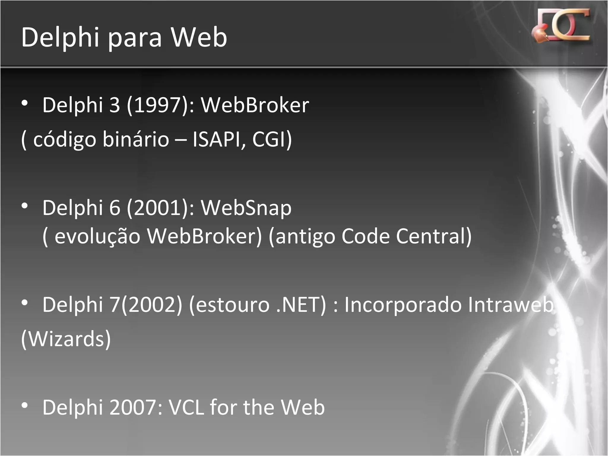 Delphi para Web Delphi 3 (1997): WebBroker ( código binário – ISAPI, CGI) Delphi 6 (2001): WebSnap ( evolução WebBroker) (antigo Code Central) Delphi 7(2002) (estouro .NET) : Incorporado Intraweb (Wizards) Delphi 2007: VCL for the Web  