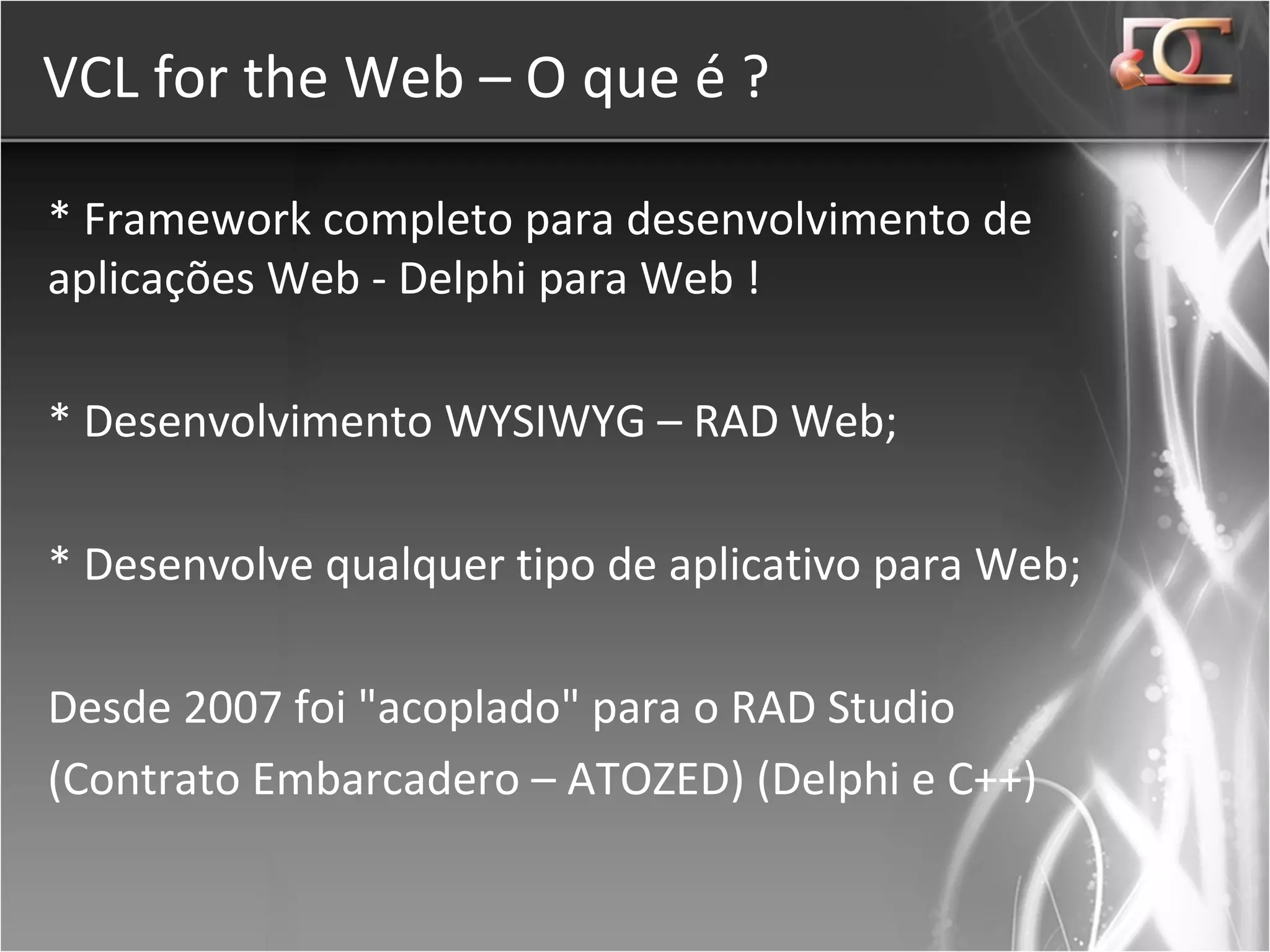 VCL for the Web – O que é ? * Framework completo para desenvolvimento de aplicações Web - Delphi para Web ! * Desenvolvimento WYSIWYG – RAD Web; * Desenvolve qualquer tipo de aplicativo para Web; Desde 2007 foi &quot;acoplado&quot; para o RAD Studio (Contrato Embarcadero – ATOZED) (Delphi e C++) 
