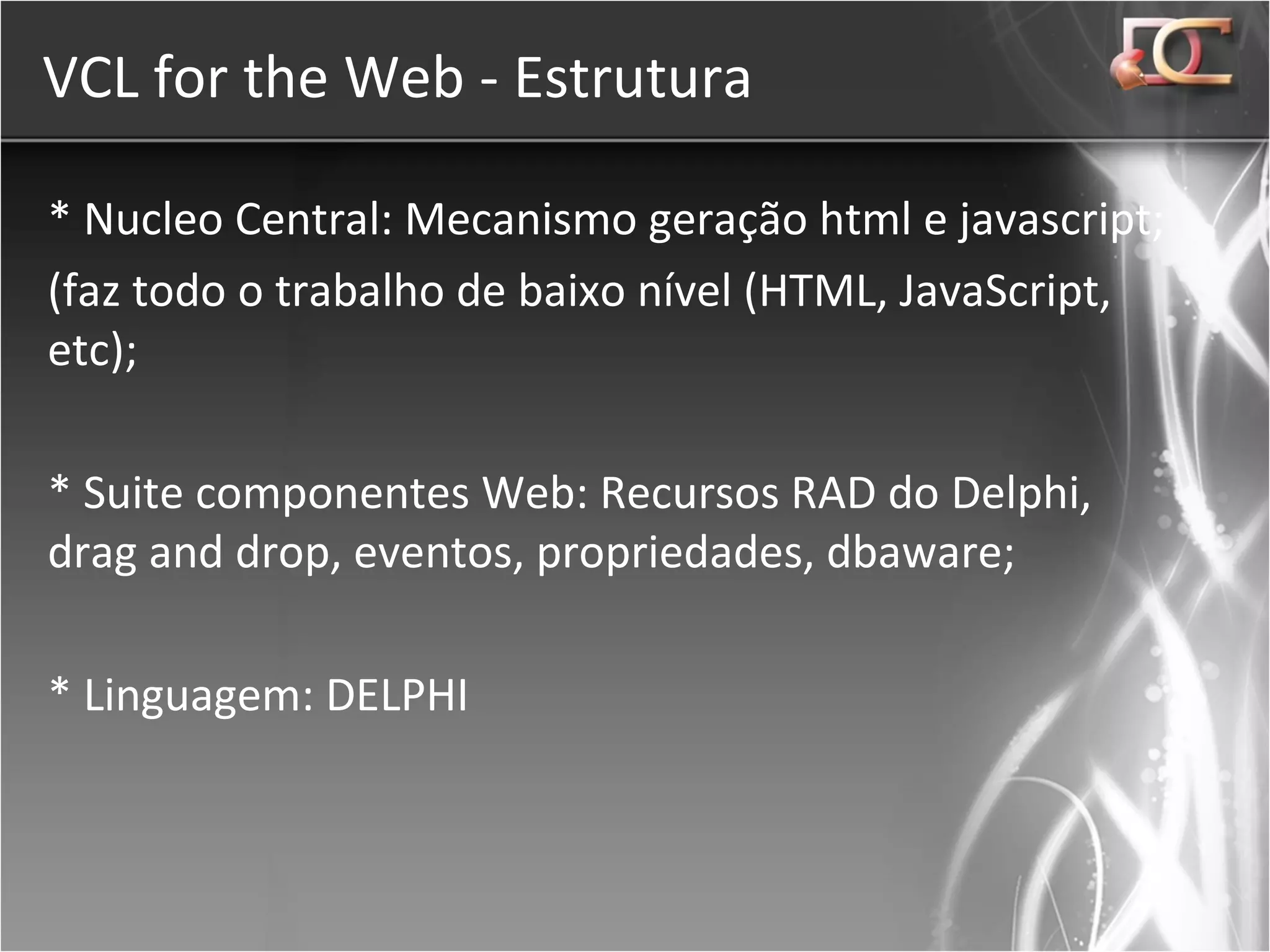VCL for the Web - Estrutura * Nucleo Central: Mecanismo geração html e javascript; (faz todo o trabalho de baixo nível (HTML, JavaScript, etc); * Suite componentes Web: Recursos RAD do Delphi, drag and drop, eventos, propriedades, dbaware; * Linguagem: DELPHI 