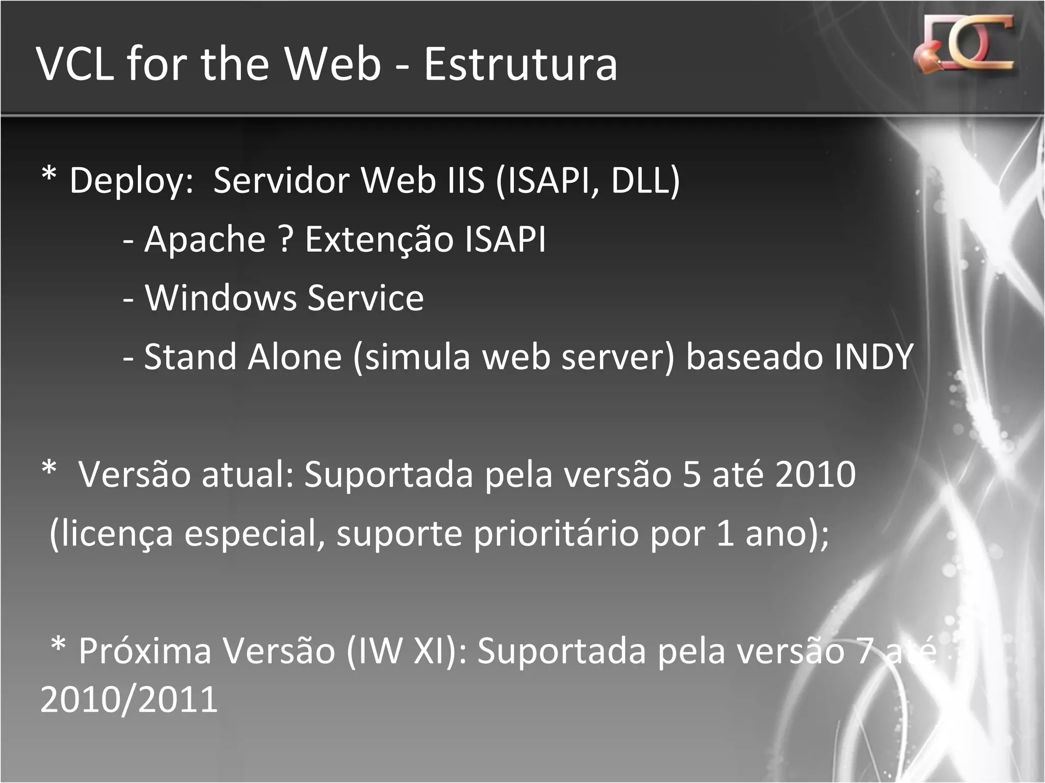 VCL for the Web - Estrutura * Deploy:  Servidor Web IIS (ISAPI, DLL) - Apache ? Extenção ISAPI  - Windows Service - Stand Alone (simula web server) baseado INDY  *  Versão atual: Suportada pela versão 5 até 2010 (licença especial, suporte prioritário por 1 ano); * Próxima Versão (IW XI): Suportada pela versão 7 até 2010/2011 
