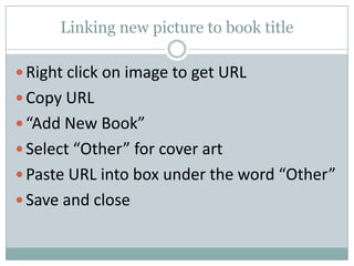 Linking new picture to book title
 Right click on image to get URL
 Copy URL
 “Add New Book”
 Select “Other” for cover art
 Paste URL into box under the word “Other”
 Save and close
 