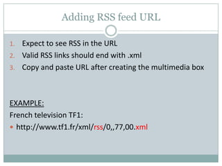 Adding RSS feed URL
1. Expect to see RSS in the URL
2. Valid RSS links should end with .xml
3. Copy and paste URL after creating the multimedia box
EXAMPLE:
French television TF1:
 http://www.tf1.fr/xml/rss/0,,77,00.xml
 