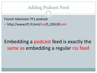 Adding Podcast Feed
French television TF1 podcast
 http://www.tf1.fr/xml/rss/0,,204,00.xml
Embedding a podcast feed is exactly the
same as embedding a regular rss feed
 