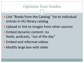 Optimize Your Guides
 Link “Books from the Catalog” list to individual
entries in HU library catalog
 Upload or link to images from other sources
 Embed dynamic content: rss
feeds, podcasts, “xyz of the day”
 Embed and reformat videos
 Modify large box with slider
 
