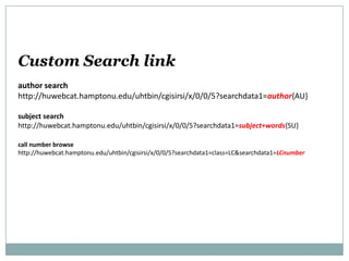 Custom Search link
author search
http://huwebcat.hamptonu.edu/uhtbin/cgisirsi/x/0/0/5?searchdata1=author{AU}
subject search
http://huwebcat.hamptonu.edu/uhtbin/cgisirsi/x/0/0/5?searchdata1=subject+words{SU}
call number browse
http://huwebcat.hamptonu.edu/uhtbin/cgisirsi/x/0/0/5?searchdata1=class=LC&searchdata1=LCnumber
 