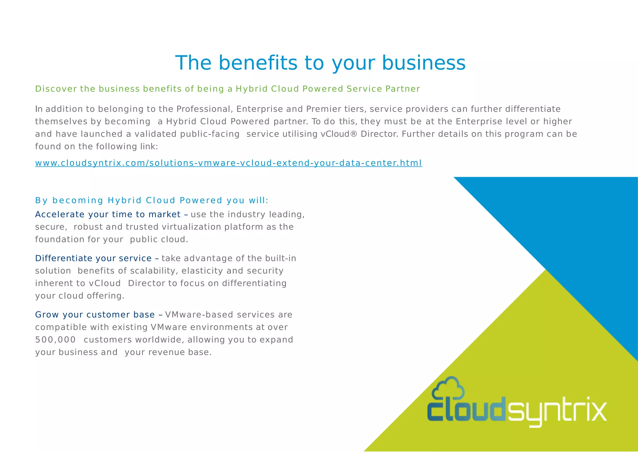 The benefits to your business
Discover the business benefits of being a Hybrid Cloud Powered Service Partner
In addition to belonging to the Professional, Enterprise and Premier tiers, service providers can further differentiate
themselves by becoming a Hybrid Cloud Powered partner. To do this, they must be at the Enterprise level or higher
and have launched a validated public-facing service utilising vCloud® Director. Further details on this program can be
found on the following link:
www.cloudsyntrix.com/solutions-vmware-vcloud-extend-your-data-center.html
B y b e c o m i n g Hybr id C l o u d Powered you will:
Accelerate your time to market – use the industry leading,
secure, robust and trusted virtualization platform as the
foundation for your public cloud.
Differentiate your service – take advantage of the built-in
solution benefits of scalability, elasticity and security
inherent to vCloud Director to focus on differentiating
your cloud offering.
Grow your customer base – VMware-based services are
compatible with existing VMware environments at over
500,000 customers worldwide, allowing you to expand
your business and your revenue base.
 