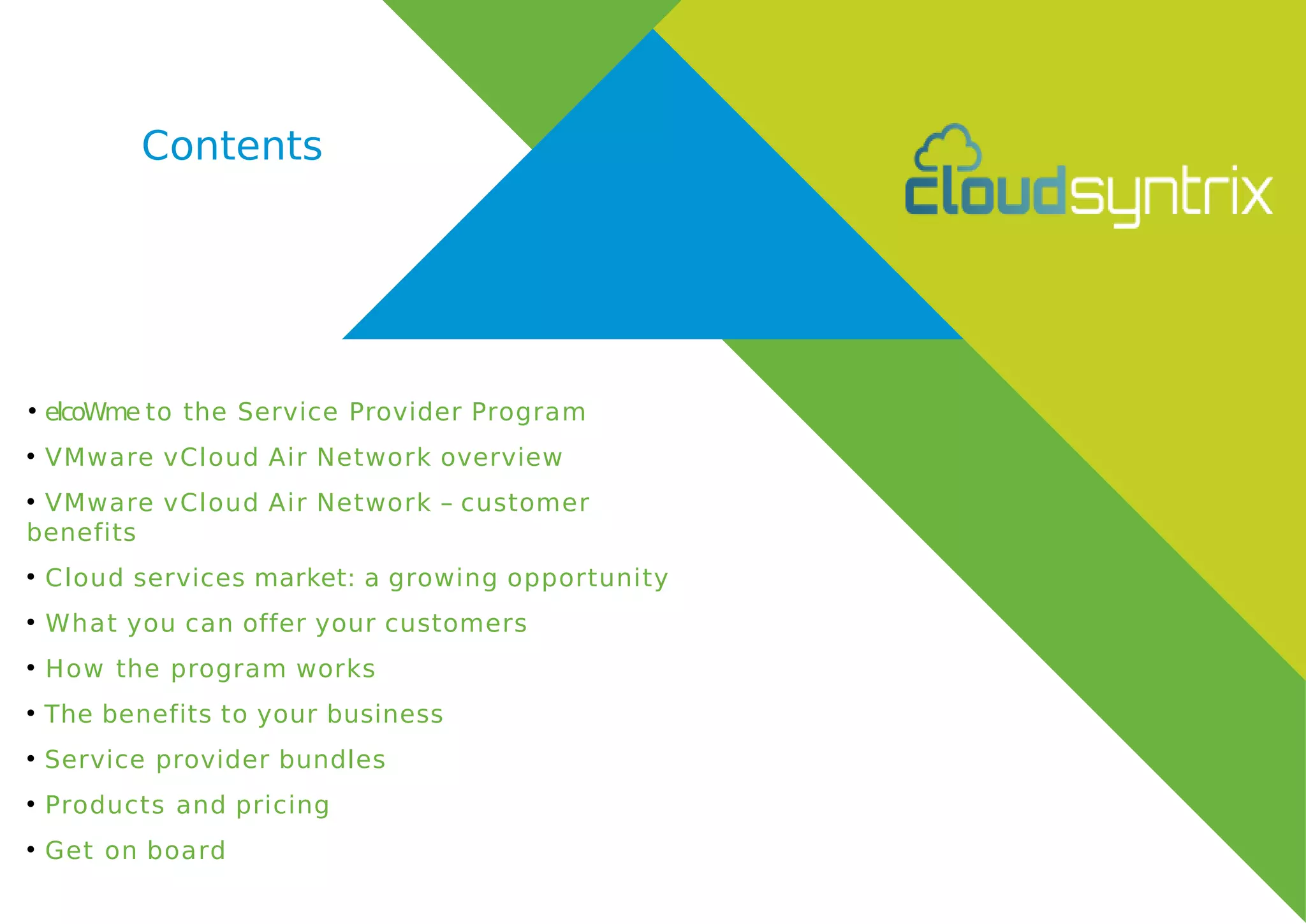 Contents
●
elcoWme to the Service Provider Program
●
VMware vCloud Air Network overview
●
VMware vCloud Air Network – customer
benefits
●
Cloud services market: a growing opportunity
●
What you can offer your customers
●
How the program works
●
The benefits to your business
●
Service provider bundles
●
Products and pricing
●
Get on board
 