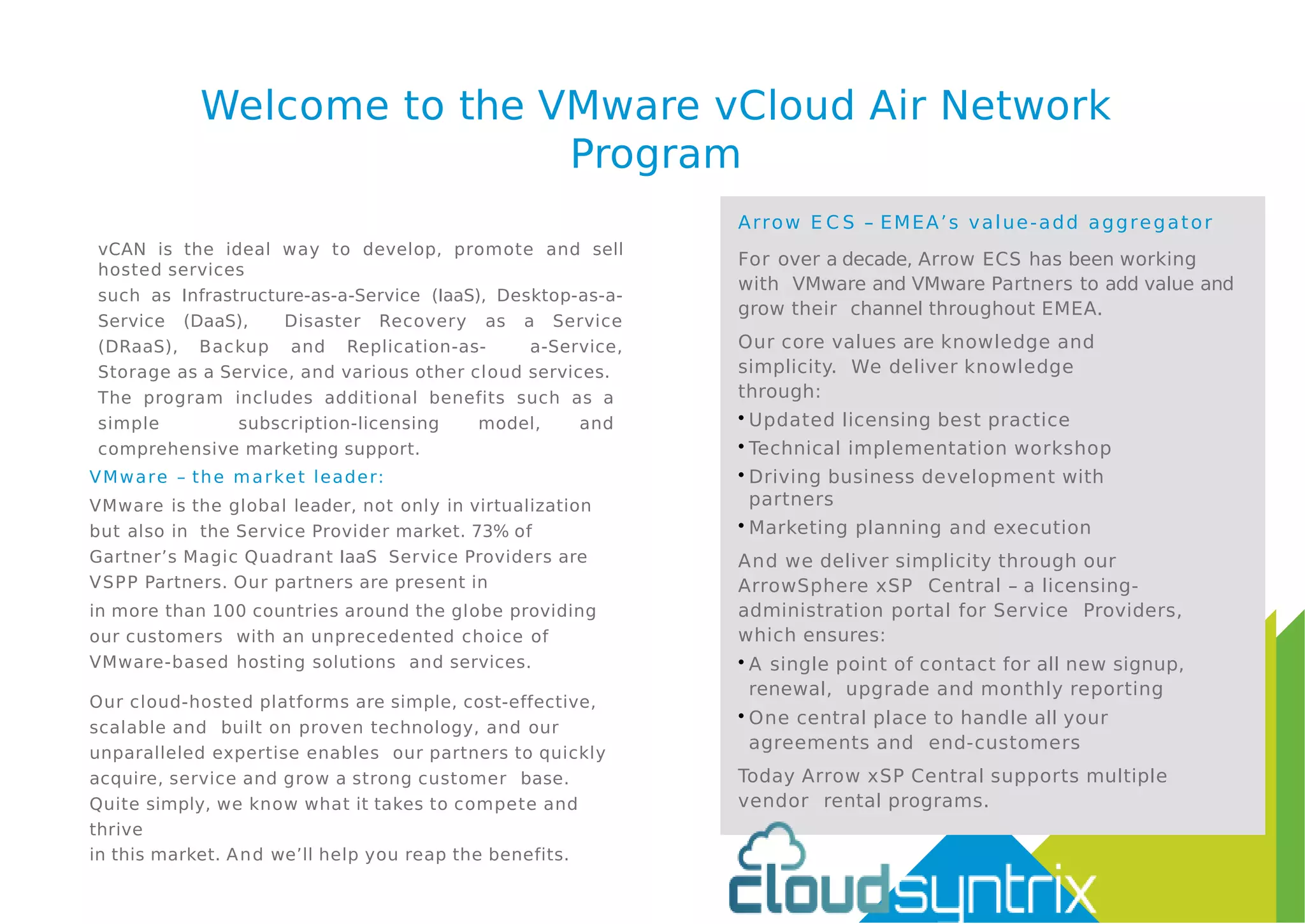 Welcome to the VMware vCloud Air Network
Program
vCAN is the ideal way to develop, promote and sell
hosted services
such as Infrastructure-as-a-Service (IaaS), Desktop-as-a-
Service (DaaS), Disaster Recovery as a Service
(DRaaS), Backup and Replication-as- a-Service,
Storage as a Service, and various other cloud services.
The program includes additional benefits such as a
simple subscription-licensing model, and
comprehensive marketing support.
VMware – the market leader:
VMware is the global leader, not only in virtualization
but also in the Service Provider market. 73% of
Gartner’s Magic Quadrant IaaS Service Providers are
VSPP Partners. Our partners are present in
in more than 100 countries around the globe providing
our customers with an unprecedented choice of
VMware-based hosting solutions and services.
Our cloud-hosted platforms are simple, cost-effective,
scalable and built on proven technology, and our
unparalleled expertise enables our partners to quickly
acquire, service and grow a strong customer base.
Quite simply, we know what it takes to compete and
thrive
in this market. And we’ll help you reap the benefits.
Arrow E C S – EMEA’s value-add aggregator
For over a decade, Arrow ECS has been working
with VMware and VMware Partners to add value and
grow their channel throughout EMEA.
Our core values are knowledge and
simplicity. We deliver knowledge
through:
• Updated licensing best practice
• Technical implementation workshop
• Driving business development with
partners
• Marketing planning and execution
And we deliver simplicity through our
ArrowSphere xSP Central – a licensing-
administration portal for Service Providers,
which ensures:
• A single point of contact for all new signup,
renewal, upgrade and monthly reporting
• One central place to handle all your
agreements and end-customers
Today Arrow xSP Central supports multiple
vendor rental programs.
 